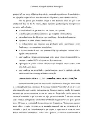 Ensino de Portuguêse Novas Tecnologias
possível afirmar que a alfabetização semiótica passa pelo entendimento dessa dinâmica,
ou seja, pela compreensão da maneira como os códigos estão conectados (enredados).
Não me parece que possamos chegar a uma definição única do que é ser
alfabetizado hoje em dia. No entanto, alguns elementos que fazem parte desse processo
merecem ser lembrados:
• a conscientização de que a escrita é um sistema em expansão;
• a identificação dos sistemas semióticos que compõem o texto cultural;
• o reconhecimento das diferenças entre os códigos – distinção de linguagens;
• a produção de textos verbais e audiovisuais;
• os conhecimentos das máquinas que produzem textos audiovisuais: como
funcionam e como organizam seus códigos;
• o reconhecimento de que esse processo exige aprendizagem sistematizada –
alguém tem que ensinar;
• a percepção da cultura como um grande texto, tecido pelos sistemas semióticos,
e de que a escrita alfabética é apenas um desses sistemas;
• a percepção de que os sistemas semióticos que compõem a nossa cultura estão
conectados, enredados;
• a percepção de que a oralidade, a escrita impressa e a escrita eletrônica não são
momentos distintos de um processo em evolução.
UMEXEMPLODEESCRITACONTEMPORÂNEA:OFILMEDEANIMAÇÃO
O desenho animado é uma das modalidades do cinema de animação, assim como
a computação gráfica e a animação de massa de modelar (“massinha”). É um processo
cinematográfico que consiste, basicamente, na filmagem quadro a quadro de imagens
estáticas que parecem mover-se apenas no momento da projeção. Assim, quem faz
animação transforma o que é estático em algo que se movimenta. É isto que faz com
que o filme de animação seja totalmente diferente da filmagem ao vivo, na qual o que se
move é filmado na continuidade do seu movimento. Enquanto no filme comum quem se
move são os próprios personagens, na animação, quem dá vida aos personagens é o
animador – que é um ilusionista (aquele que engana o espectador) e, como tal, deve
buscar transcender a matéria ou a técnica com a qual lida. Ao idealizar os movimentos a
 