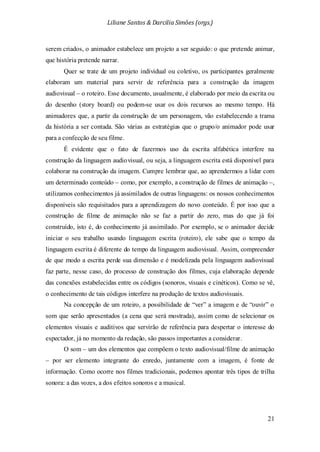 Liliane Santos & Darcilia Simões (orgs.)
21
serem criados, o animador estabelece um projeto a ser seguido: o que pretende animar,
que história pretende narrar.
Quer se trate de um projeto individual ou coletivo, os participantes geralmente
elaboram um material para servir de referência para a construção da imagem
audiovisual – o roteiro. Esse documento, usualmente, é elaborado por meio da escrita ou
do desenho (story board) ou podem-se usar os dois recursos ao mesmo tempo. Há
animadores que, a partir da construção de um personagem, vão estabelecendo a trama
da história a ser contada. São várias as estratégias que o grupo/o animador pode usar
para a confecção de seu filme.
É evidente que o fato de fazermos uso da escrita alfabética interfere na
construção da linguagem audiovisual, ou seja, a linguagem escrita está disponível para
colaborar na construção da imagem. Cumpre lembrar que, ao aprendermos a lidar com
um determinado conteúdo – como, por exemplo, a construção de filmes de animação –,
utilizamos conhecimentos já assimilados de outras linguagens: os nossos conhecimentos
disponíveis são requisitados para a aprendizagem do novo conteúdo. É por isso que a
construção de filme de animação não se faz a partir do zero, mas do que já foi
construído, isto é, do conhecimento já assimilado. Por exemplo, se o animador decide
iniciar o seu trabalho usando linguagem escrita (roteiro), ele sabe que o tempo da
linguagem escrita é diferente do tempo da linguagem audiovisual. Assim, compreender
de que modo a escrita perde sua dimensão e é modelizada pela linguagem audiovisual
faz parte, nesse caso, do processo de construção dos filmes, cuja elaboração depende
das conexões estabelecidas entre os códigos (sonoros, visuais e cinéticos). Como se vê,
o conhecimento de tais códigos interfere na produção de textos audiovisuais.
Na concepção de um roteiro, a possibilidade de “ver” a imagem e de “ouvir” o
som que serão apresentados (a cena que será mostrada), assim como de selecionar os
elementos visuais e auditivos que servirão de referência para despertar o interesse do
espectador, já no momento da redação, são passos importantes a considerar.
O som – um dos elementos que compõem o texto audiovisual/filme de animação
– por ser elemento integrante do enredo, juntamente com a imagem, é fonte de
informação. Como ocorre nos filmes tradicionais, podemos apontar três tipos de trilha
sonora: a das vozes, a dos efeitos sonoros e a musical.
 