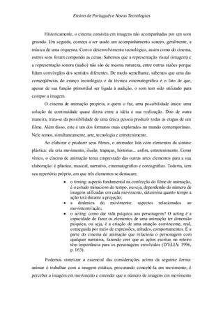 Ensino de Portuguêse Novas Tecnologias
Historicamente, o cinema consistia em imagens não acompanhadas por um som
gravado. Em seguida, começa a ser usado um acompanhamento sonoro, geralmente, a
música de uma orquestra. Com o desenvolvimento tecnológico, assim como do cinema,
outros sons foram compondo as cenas. Sabemos que a representação visual (imagem) e
a representação sonora (audio) não são de mesma natureza, entre outras razões porque
lidam com órgãos dos sentidos diferentes. De modo semelhante, sabemos que uma das
conseqüências do avanço tecnológico e da técnica cinematográfica é o fato de que,
apesar de sua função primordial ser ligada à audição, o som tem sido utilizado para
compor a imagem.
O cinema de animação propicia, a quem o faz, uma possibilidade única: uma
solução de continuidade quase direta entre a idéia e sua realização. Dito de outra
maneira, trata-se da possibilidade de uma única pessoa produzir todas as etapas de um
filme. Além disso, este é um dos formatos mais explorados no mundo contemporâneo.
Nele temos, simultaneamente, arte, tecnologia e entretenimento.
Ao elaborar e produzir seus filmes, o animador lida com elementos da sintaxe
plástica: ele cria movimento, ilusão, trapaças, histórias... enfim, entretenimento. Como
vimos, o cinema de animação toma emprestado das outras artes elementos para a sua
elaboração: é plástico, musical, narrativo, cinematográfico e coreográfico. Todavia, tem
seu repertório próprio, em que três elementos se destacam:
• o timing: aspecto fundamental na confecção do filme de animação,
é o estudo minucioso do tempo, ouseja, dependendo do número de
imagens utilizadas em cada movimento, determina quanto tempo a
ação terá durante a projeção;
• a dinâmica do movimento: aspectos relacionados ao
movimento/ação;
• o acting: como dar vida psíquica aos personagens? O acting é a
capacidade de fazer os elementos de uma animação ter dimensão
psíquica, ou seja, é a criação de uma atuação convincente, real,
conseguida por meio de expressões, atitudes, comportamentos. É a
parte do cinema de animação que relaciona o personagem com
qualquer narrativa, fazendo crer que as ações escritas no roteiro
têm importância para os personagens envolvidos (D’ELIA: 1996,
p. 163).
Podemos sintetizar o essencial das considerações acima da seguinte forma:
animar é trabalhar com a imagem estática, procurando concebê-la em movimento; é
perceber a imagem em movimento e entender que o número de imagens em movimento
 