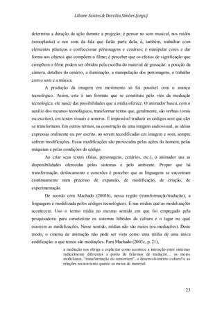 Liliane Santos & Darcilia Simões (orgs.)
23
determina a duração da ação durante a projeção; é pensar no som musical, nos ruídos
(sonoplastia) e nos sons da fala que farão parte dela; é, também, trabalhar com
elementos plásticos e confeccionar personagens e cenários; é manipular cores e dar
forma aos objetos que compõem o filme; é perceber que os efeitos de significação que
compõem o filme podem ser obtidos pela escolha do material de gravação: a posição da
câmera, detalhes do cenário, a iluminação, a manipulação dos personagens, o trabalho
com o som e a música.
A produção da imagem em movimento só foi possível com o avanço
tecnológico. Assim, este é um formato que se constituiu pelo viés da mediação
tecnológica: ele nasce das possibilidades que a mídia oferece. O animador busca, com o
auxílio dos recursos tecnológicos, transformar textos que, geralmente, são verbais (orais
ou escritos), em textos visuais e sonoros. É impossível traduzir os códigos sem que eles
se transformem. Em outros termos, na construção de uma imagem audiovisual, as idéias
expressas oralmente ou por escrito, ao serem recodificadas em imagem e som, sempre
sofrem modificações. Essas modificações são provocadas pelas ações do homem, pelas
máquinas e pelas condições do código.
Ao criar seus textos (falas, personagens, cenários, etc.), o animador usa as
disponibilidades oferecidas pelos sistemas e pelo ambiente. Propor que há
transformação, deslocamento e conexões é perceber que as linguagens se encontram
continuamente num processo de expansão, de modificação, de criação, de
experimentação.
De acordo com Machado (2003b), nessa região (transformação/tradução), a
linguagem é modelizada pelos códigos tecnológicos. É nas mídias que as modelizações
acontecem. Uso o termo mídia no mesmo sentido em que foi empregado pela
pesquisadora: para caracterizar os sistemas híbridos da cultura e o lugar no qual
ocorrem as modelizações. Nesse sentido, mídias não são meios (ou mediações). Deste
modo, o cinema de animação não pode ser visto como uma mídia de uma única
codificação: o que temos são mediações. Para Machado (2003c, p. 21),
a mediação nos obriga a explicitar como acontece a interação entre sistemas
radicalmente diferentes a ponto de falarmos de tradução.... os meios
modelizam, “transformação do sensorium”, o desenvolvimento cultural e as
relações sociais tanto quanto os meios de material.
 