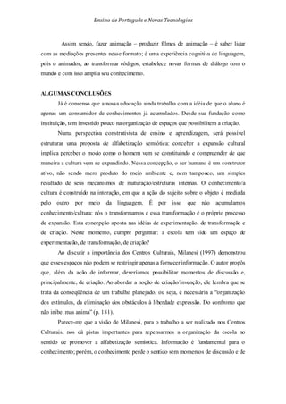 Ensino de Portuguêse Novas Tecnologias
Assim sendo, fazer animação – produzir filmes de animação – é saber lidar
com as mediações presentes nesse formato; é uma experiência cognitiva de linguagem,
pois o animador, ao transformar códigos, estabelece novas formas de diálogo com o
mundo e com isso amplia seu conhecimento.
ALGUMAS CONCLUSÕES
Já é consenso que a nossa educação ainda trabalha com a idéia de que o aluno é
apenas um consumidor de conhecimentos já acumulados. Desde sua fundação como
instituição, tem investido pouco na organização de espaços que possibilitem a criação.
Numa perspectiva construtivista de ensino e aprendizagem, será possível
estruturar uma proposta de alfabetização semiótica: conceber a expansão cultural
implica perceber o modo como o homem vem se constituindo e compreender de que
maneira a cultura vem se expandindo. Nessa concepção, o ser humano é um construtor
ativo, não sendo mero produto do meio ambiente e, nem tampouco, um simples
resultado de seus mecanismos de maturação/estruturas internas. O conhecimento/a
cultura é construído na interação, em que a ação do sujeito sobre o objeto é mediada
pelo outro por meio da linguagem. É por isso que não acumulamos
conhecimento/cultura: nós o transformamos e essa transformação é o próprio processo
de expansão. Esta concepção aposta nas idéias de experimentação, de transformação e
de criação. Neste momento, cumpre perguntar: a escola tem sido um espaço de
experimentação, de transformação, de criação?
Ao discutir a importância dos Centros Culturais, Milanesi (1997) demonstrou
que esses espaços não podem se restringir apenas a fornecer informação. O autor propôs
que, além da ação de informar, deveríamos possibilitar momentos de discussão e,
principalmente, de criação. Ao abordar a noção de criação/invenção, ele lembra que se
trata da conseqüência de um trabalho planejado, ou seja, é necessária a “organização
dos estímulos, da eliminação dos obstáculos à liberdade expressão. Do confronto que
não inibe, mas anima” (p. 181).
Parece-me que a visão de Milanesi, para o trabalho a ser realizado nos Centros
Culturais, nos dá pistas importantes para repensarmos a organização da escola no
sentido de promover a alfabetização semiótica. Informação é fundamental para o
conhecimento; porém, o conhecimento perde o sentido sem momentos de discussão e de
 