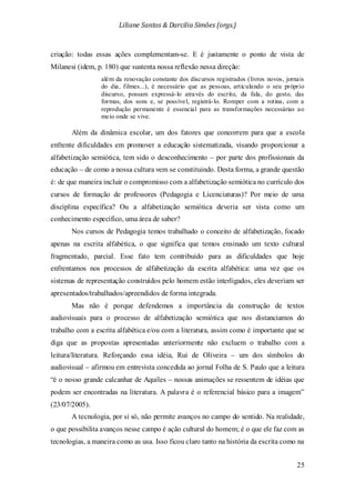 Liliane Santos & Darcilia Simões (orgs.)
25
criação: todas essas ações complementam-se. E é justamente o ponto de vista de
Milanesi (idem, p. 180) que sustenta nossa reflexão nessa direção:
além da renovação constante dos discursos registrados (livros novos, jornais
do dia, filmes...), é necessário que as pessoas, articulando o seu próprio
discurso, possam expressá-lo através do escrito, da fala, do gesto, das
formas, dos sons e, se possível, registrá-lo. Romper com a rotina, com a
reprodução permanente é essencial para as transformações necessárias ao
meio onde se vive.
Além da dinâmica escolar, um dos fatores que concorrem para que a escola
enfrente dificuldades em promover a educação sistematizada, visando proporcionar a
alfabetização semiótica, tem sido o desconhecimento – por parte dos profissionais da
educação – de como a nossa cultura vem se constituindo. Desta forma, a grande questão
é: de que maneira incluir o compromisso com a alfabetização semiótica no currículo dos
cursos de formação de professores (Pedagogia e Licenciaturas)? Por meio de uma
disciplina específica? Ou a alfabetização semiótica deveria ser vista como um
conhecimento específico, uma área de saber?
Nos cursos de Pedagogia temos trabalhado o conceito de alfabetização, focado
apenas na escrita alfabética, o que significa que temos ensinado um texto cultural
fragmentado, parcial. Esse fato tem contribuído para as dificuldades que hoje
enfrentamos nos processos de alfabetização da escrita alfabética: uma vez que os
sistemas de representação construídos pelo homem estão interligados, eles deveriam ser
apresentados/trabalhados/apreendidos de forma integrada.
Mas não é porque defendemos a importância da construção de textos
audiovisuais para o processo de alfabetização semiótica que nos distanciamos do
trabalho com a escrita alfabética e/ou com a literatura, assim como é importante que se
diga que as propostas apresentadas anteriormente não excluem o trabalho com a
leitura/literatura. Reforçando essa idéia, Rui de Oliveira – um dos símbolos do
audiovisual – afirmou em entrevista concedida ao jornal Folha de S. Paulo que a leitura
“é o nosso grande calcanhar de Aquiles – nossas animações se ressentem de idéias que
podem ser encontradas na literatura. A palavra é o referencial básico para a imagem”
(23/07/2005).
A tecnologia, por si só, não permite avanços no campo do sentido. Na realidade,
o que possibilita avanços nesse campo é ação cultural do homem; é o que ele faz com as
tecnologias, a maneira como as usa. Isso ficou claro tanto na história da escrita como na
 