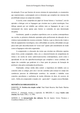 Ensino de Portuguêse Novas Tecnologias
da animação. O uso que fazemos de nossos sistemas de representação, os cruzamentos
que experenciamos, a preocupação com os elementos que compõem tais sistemas têm
possibilitado avanços no campo dos sentidos.
A escola, como cumpridora do papel de formar leitores e “escritores”, terá de
aprender a dialogar com as linguagens que circulam nas (e pelas) tecnologias. Esse
diálogo passará por um trabalho que enfatize mais as linguagens do que o uso
instrumental dos meios apenas para ilustrar os conteúdos de uma determinada
disciplina.
Geralmente, quando se propõem experiências com as escritas contemporâneas
nas escolas, os primeiros obstáculos apontados pelos profissionais da educação são os
relativos à precariedade dos recursos existentes. Todavia, o que se observa não é tanto a
falta de equipamentos tecnológicos, mas a dificuldade em usá-los, dificuldade esta que
passa tanto pelo desconhecimento do “como usar” quanto pelo entendimento do modo
como as linguagens estão neles organizadas.
A compreensão e a discussão dos textos que circulam nos diferentes suportes
atuais (livro, jornal, computador, vídeo, etc.), o desenvolvimento de competências de
leitura e de escrita de textos audiovisuais/escritas contemporâneas, assim como o
aprendizado do uso dos aparelhos/tecnologias que compõem o nosso cotidiano, são
alguns dos conteúdos que poderiam vir a fazer parte do processo de formação do
professor e das ações continuadas de professores.
Finalizando, reforço minha idéia central: a importância do trabalho com as
conexões entre os códigos, pois este é um dos caminhos para avançar no campo dos
sentidos/no processo de alfabetização semiótica. Ao entender e trabalhar essas
conexões, percebemos e usufruímos de modos diferentes de dizer, de escrever, de
ouvir... Enfim, de compreender o mundo e de – quem sabe? – resgatar a nossa liberdade.
REFERÊNCIAS BIBLIOGRÁFICAS
BAKHTIN, M. Estética da criação verbal. Trad. Paulo Bezerra. São Paulo: Martins
Fontes, 1992.
D’ELIA, C. Animação, técnica e expressão. In: BRUZZO, C. (org.) Lições com
cinema. São Paulo: FDE, v. 4, 1996.
GEERTZ, C. A interpretação das culturas. Rio de Janeiro: Livros Técnicos e
Científicos Editora. S. A., 1989.
 