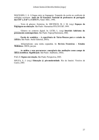 Liliane Santos & Darcilia Simões (orgs.)
27
MACHADO, I. A. A língua entre as linguagens: Expansão da escrita no confronto de
múltiplas escrituras. Anais do XI Encontro Nacional de professores de português
das ETF’s, EAF’s e CEFET’s. Natal: MEC, 1996.
_____. Texto & gêneros: fronteiras. In: DIETZSCH, M. J. M. (org.) Espaços da
linguagem na educação. São Paulo: Humanitas/FFLCH/USP, 1999.
_____. Gêneros no contexto digital. In: LEÃO, L. (org) Interlab: labirintos do
pensamento contemporâneo. São Paulo: Fapesp/Iluminuras, 2002.
_____. Escola de semiótica – A experiência de Tártu-Moscou para o estudo da
cultura. São Paulo: Ateliê Editorial, 2003a.
_____. Infojornalismo: uma mídia expandida. In: Revista Fronteiras – Estudos
Midiáticos. 2003b, jan-jun.
_____. As mídias e seus precursores: emergência das mediações como campo de
idéias científicas. Significação. São Paulo: Anablume, 2003c.
PAZ, O. Signos em rotação. São Paulo: Perspectiva, 2003.
SOUZA, S. J. (org.) Educação @ pós-modernidade. Rio de Janeiro: Viveiros de
Castro, 2003.
 