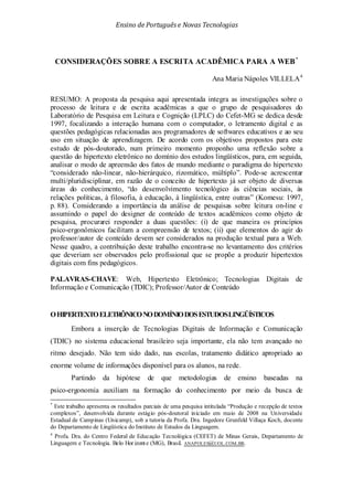 Ensino de Portuguêse Novas Tecnologias
CONSIDERAÇÕES SOBRE A ESCRITA ACADÊMICA PARA A WEB*
Ana Maria Nápoles VILLELA4
OHIPERTEXTOELETRÔNICONODOMÍNIODOSESTUDOSLINGÜÍSTICOS
RESUMO: A proposta da pesquisa aqui apresentada integra as investigações sobre o
processo de leitura e de escrita acadêmicas a que o grupo de pesquisadores do
Laboratório de Pesquisa em Leitura e Cognição (LPLC) do Cefet-MG se dedica desde
1997, focalizando a interação humana com o computador, o letramento digital e as
questões pedagógicas relacionadas aos programadores de softwares educativos e ao seu
uso em situação de aprendizagem. De acordo com os objetivos propostos para este
estudo de pós-doutorado, num primeiro momento proponho uma reflexão sobre a
questão do hipertexto eletrônico no domínio dos estudos lingüísticos, para, em seguida,
analisar o modo de apreensão dos fatos de mundo mediante o paradigma do hipertexto
“considerado não-linear, não-hierárquico, rizomático, múltiplo”. Pode-se acrescentar
multi/pluridisciplinar, em razão de o conceito de hipertexto já ser objeto de diversas
áreas do conhecimento, “do desenvolvimento tecnológico às ciências sociais, às
relações políticas, à filosofia, à educação, à lingüística, entre outras” (Komesu: 1997,
p. 88). Considerando a importância da análise de pesquisas sobre leitura on-line e
assumindo o papel do designer de conteúdo de textos acadêmicos como objeto de
pesquisa, procurarei responder a duas questões: (i) de que maneira os princípios
psico-ergonômicos facilitam a compreensão de textos; (ii) que elementos do agir do
professor/autor de conteúdo devem ser considerados na produção textual para a Web.
Nesse quadro, a contribuição deste trabalho encontra-se no levantamento dos critérios
que deveriam ser observados pelo profissional que se propõe a produzir hipertextos
digitais com fins pedagógicos.
PALAVRAS-CHAVE: Web, Hipertexto Eletrônico; Tecnologias Digitais de
Informação e Comunicação (TDIC); Professor/Autor de Conteúdo
Embora a inserção de Tecnologias Digitais de Informação e Comunicação
(TDIC) no sistema educacional brasileiro seja importante, ela não tem avançado no
ritmo desejado. Não tem sido dado, nas escolas, tratamento didático apropriado ao
enorme volume de informações disponível para os alunos, na rede.
Partindo da hipótese de que metodologias de ensino baseadas na
psico-ergonomia auxiliam na formação do conhecimento por meio da busca de
*
Este trabalho apresenta os resultados parciais de uma pesquisa intitulada “Produção e recepção de textos
complexos”, desenvolvida durante estágio pós-doutoral iniciado em maio de 2008 na Universidade
Estadual de Campinas (Unicamp), sob a tutoria da Profa. Dra. Ingedore Grunfeld Villaça Koch, docente
do Departamento de Lingüística do Instituto de Estudos da Linguagem.
4
Profa. Dra. do Centro Federal de Educação Tecnológica (CEFET) de Minas Gerais, Departamento de
Linguagem e Tecnologia. Belo Hor izonte (MG), Brasil. ANAPOLES@UOL.COM.BR.
 