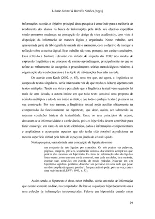 Liliane Santos & Darcilia Simões (orgs.)
29
informações na rede, o objetivo principal desta pesquisa é contribuir para a melhoria do
rendimento dos alunos na busca de informações pela Web, seu objetivo específico
sendo promover mudanças na concepção do design de sites acadêmicos, com vista à
disposição da informação de maneira lógica e organizada. Neste trabalho, será
apresentada parte da bibliografia levantada até o momento, com o objetivo de instigar a
reflexão sobre a escrita digital. Este trabalho não tem, portanto, um caráter conclusivo.
Essa reflexão é bastante relevante em virtude do impacto das TDIC nos modos de
expressão lingüística e no processo de ensino-aprendizagem, principalmente no que se
refere ao refinamento de categorias e procedimentos teórico-metodológicos relativos à
organização dos conhecimentos e à seleção de informações buscadas na rede.
De acordo com Koch (2002, p. 67), uma vez que, até agora, a lingüística se
ocupou de textos singulares, seria interessante ver de que modo os leitores operam com
textos múltiplos. Tendo em vista o postulado que a lingüística textual vem seguindo há
mais de uma década, a autora insiste em que todo texto constitui uma proposta de
sentidos múltiplos e não de um único sentido, e que todo e qualquer texto é plurinear na
sua construção. Por isso mesmo, a lingüística textual pode auxiliar eficazmente na
compreensão do funcionamento do hipertexto, que deve, assim, ser submetido às
mesmas condições básicas da textualidade. Entre os seus princípios de acesso,
destacam-se a informatividade e a relevância, pois os hiperlinks devem contribuir para
fazer convergir, em torno de um texto eletrônico, dados e informações complementares
e ampliadoras e acrescentar aspectos que não tenha sido possível acondicionar na
mesma superfície virtual pela falta de espaço na janela do cristal líquido.
Nesta pesquisa, será adotada uma concepção de hipertexto como
um conjunto de nós ligados por conexões. Os nós podem ser palavras,
páginas, imagens, gráficos, seqüências sonoras, documentos complexos que
podem eles mesmos ser hipertexto. Os itens de informação não são ligados
linearmente, como em uma corda como nó, mas cada um deles, ou a maioria,
estende suas conexões em estrela, de modo reticular. Navegar em um
hipertexto significa, portanto, desenhar um percurso em uma rede que pode
ser tão complicada quanto possível. Porque cada nó pode, por sua vez, conter
uma rede inteira (LÉVY: 1993, p. 33).
Assim sendo, o hipertexto é visto, neste trabalho, como um meio de informação
que ocorre somente on-line, no computador. Refere-se a qualquer hiperdocumento ou a
uma coleção de informações interconectadas. Fala-se em hipermídia quando essas
 