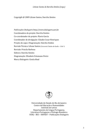 Liliane Santos & Darcilia Simões (orgs.)
3
Copyrigth @ 2009 Liliane Santos, Darcilia Simões
Publicações Dialogarts http://www.dialogarts.uerj.br
Coordenadora do projeto: Darcilia Simões
Co-coordenador do projeto: Flavio García
Coordenador de divulgação: Cláudio Cezar Henriques
Projeto de capa e Diagramação: Darcilia Simões
Revisão Técnica: Liliane Santos (Université Charles-de-Gaulle -- Lille 3)
Revisão:Priscila Barbosa
Editora: Darcilia Simões
Diagramação: Elisabete Estumano Freire
Marca Dialogarts: Gisela Abad
Universidade do Estado do Rio de Janeiro
Centro de Educação e Humanidades
Instituto de Letras
Departamento de Língua Portuguesa,
Literatura Portuguesa e Filologia Românica
UERJ – SR3 – DEPEXT – Publicações Dialogarts
 