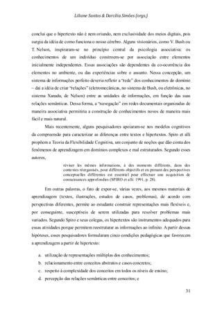 Liliane Santos & Darcilia Simões (orgs.)
31
conclui que o hipertexto não é nem oriundo, nem exclusividade dos meios digitais, pois
surgiu da idéia de como funciona o nosso cérebro. Alguns visionários, como V. Bush ou
T. Nelson, inspiraram-se no princípio central da psicologia associativa: os
conhecimentos de um indivíduo constroem-se por associação entre elementos
inicialmente independentes. Essas associações são dependentes da co-ocorrência dos
elementos no ambiente, ou das experiências sobre o assunto. Nessa concepção, um
sistema de informações perfeito deveria refletir a “rede” dos conhecimentos do domínio
– daí a idéia de criar “relações” (eletromecânicas, no sistema de Bush, ou eletrônicas, no
sistema Xanadu, de Nelson) entre as unidades de informações, em função das suas
relações semânticas. Dessa forma, a “navegação” em redes documentais organizadas de
maneira associativa permitiria a construção de conhecimentos novos de maneira mais
fácil e mais natural.
Mais recentemente, alguns pesquisadores apoiaram-se nos modelos cognitivos
da compreensão para caracterizar as diferenças entre textos e hipertextos. Spiro et alli
propõem a Teoria da Flexibilidade Cognitiva, um conjunto de noções que dão conta dos
fenômenos de aprendizagem em domínios complexos e mal estruturados. Segundo esses
autores,
réviser les mêmes informations, à des moments différents, dans des
contextes réorganisés, pour différents objectifs et en prenant des perspectives
conceptuelles différentes est essentiel pour effectuer une acquisition de
connaissances approfondies (SPIRO et alli: 1991, p. 28).
Em outras palavras, o fato de expor-se, várias vezes, aos mesmos materiais de
aprendizagem (textos, ilustrações, estudos de casos, problemas), de acordo com
perspectivas diferentes, permite ao estudante construir representações mais flexíveis e,
por conseguinte, susceptíveis de serem utilizadas para resolver problemas mais
variados. Segundo Spiro e seus colegas, os hipertextos são instrumentos adequados para
essas atividades porque permitem reestruturar as informações ao infinito. A partir dessas
hipóteses, esses pesquisadores formularam cinco condições pedagógicas que favorecem
a aprendizagem a partir de hipertexto:
a. utilização de representações múltiplas dos conhecimentos;
b. relacionamento entre conceitos abstratos e casos concretos;
c. respeito à complexidade dos conceitos em todos os níveis de ensino;
d. percepção das relações semânticas entre conceitos; e
 