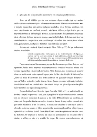 Ensino de Portuguêse Novas Tecnologias
e. aplicação dos conhecimentos elementares em situações-problema reais.
Rouet et alli (1996), por sua vez, mostram alguns estudos que apresentam
resultados variados com relação à leitura nos dois formatos: hipertextual e contínuo. Ora
o formato hipertextual apresentou melhores resultados, ora o formato contínuo. Em
outro experimento, na tarefa de resumir, não houve diferença significativa para as
diferentes formas de apresentação do texto. Esses resultados nos permitem pensar que
não é o formato do texto que exige estas ou aquelas habilidades de leitura, que favorece
ou desfavorece a compreensão, mas questões que circundam toda a situação de leitura,
como, por exemplo, os objetivos de leitura ou a motivação do leitor.
Ao tratar da escrita de hiperdocumento, Lima (2004, p. 37) diz que todo ato de
escrita é associativo:
uma idéia sugere outra e outra; apesar de não poder recuperar esta ligação, o
escritor escreve associativamente. O meio eletrônico, através da tecnologia
do hipertexto, é o primeiro meio que com sucesso possibilita evidenciar esta
rede de associações na ação da escrita e no momento da leitura.
Parece consenso na literatura que, apesar dos formatos específicos do texto e do
hipertexto, não há muita diferença na compreensão do conteúdo veiculado porque toda
leitura é hipertextual e é ampliada por outras. Além do mais, esse formato pode ajudar o
leitor em ambiente de ensino-aprendizagem, pois facilita a localização de informações.
Quanto ao risco de dispersão, esta pode acontecer em qualquer situação de leitura –
mas, na Web, o texto não é dado: dev-se clicar e fazer o percurso, utilizando, inclusive,
os múltiplos canais de comunicação. Ao mesmo tempo em que exige uma disciplina
maior do leitor, isso aguça a sua percepção.
De acordo Gianfranco Bettetini (apud Gosciola: 2003, p. 21), o audiovisual é um
produto – objeto ou processo – que, com o propósito de troca comunicacional, trabalha
com os estímulos sensoriais da audição e da visão. Diferentemente da escultura, da
pintura, da fotografia, do cinema mudo e de outras formas de expressão e comunicação
que fazem referência a um só sentido, o audiovisual encontra-se em meios como a
televisão, o cinema sonoro, o vídeo, a multimídia, a computação gráfica, o hipertexto, a
hipermídia e a realidade virtual. Estes dois últimos elementos podem até mesmo, como
diz Bettetini, ter ampliado o número de canais de comunicação ao se acrescentar o
paladar, o olfato, o tato e o sentido do corpo. Já existem desenvolvimentos de
 
