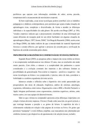 Liliane Santos & Darcilia Simões (orgs.)
33
periféricos que operam com informações simuladas de sabor, aroma, pressão,
temperatura tátil e escaneamento de movimentos corporais.
Se bem exploradas, essas novas tecnologias podem contribuir com os trabalhos
pedagógicos e didáticos contemporâneos, pois permitem que sejam criadas situações de
aprendizagem ricas, complexas e diversificadas, de forma a atender às diferenças
individuais e às especificidades de cada gênero. De acordo com Braga (2007, p. 186),
“estudos empíricos indicam que o processamento simultâneo de uma informação por
canais diferentes de recepção pode ter um efeito facilitador em algumas situações de
aprendizagem (Mayer, 1997; Souza, 2004)”. Em Braga & Busnardo (2004), assim como
em Braga (2004), são dados indícios de que a interatividade do material hipertextual
favorece o estudo reflexivo, por agilizar o processo de consulta para a verificação de
hipóteses de sentido construídas pelos alunos.
PRINCIPIOSPSICO-ERGONÔMICOSECOMPREENSÃODETEXTOSELETRÔNICOS
Segundo Rouet (2003), as pesquisas sobre o impacto das novas mídias na leitura
e na compreensão multiplicaram-se nos últimos 10 anos, mas as conclusões são ainda
muito parciais. Com efeito, o número e a complexidade dos parâmetros a serem
considerados e a evolução constante dos materiais e dos softwares limitam as
possibilidades de generalização. Para avaliar os impactos – positivos e negativos – das
novas tecnologias na leitura e na compreensão, é preciso, antes de mais, considerar a
lisibilidade e o conforto ergonômico do texto na tela.
Inúmeros estudos e reflexões sobre o hipertexto vêm sendo apresentados por
pesquisadores das áreas de educação, lingüística, análise de sistemas, psicologia,
ergonomia, informática, entre outras. Organizações como a IBM, a Hewlett Packard e a
Apple integram profissionais como ergonomistas, cientistas cognitivos, artistas, entre
muitos outros, em suas equipes de desenvolvimento.
Sabe-se que a leitura no computador apresenta certas diferenças importantes em
relação à leitura do texto impresso. O texto é fixado sobre uma tela, em geral vertical, o
que restringe bastante a posição e os gestos de leitura. A superfície da tela é
relativamente reduzida em relação à das páginas de revistas ou livros. Os gestos que
permitem “manipular” o texto (folhear, empilhar, usar marcadores) são substituídos por
símbolos (ícones) e por dispositivos de apontamento e de seleção (mouse, teclado).
 