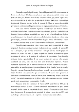 Ensino de Portuguêse Novas Tecnologias
Os estudos ergonômicos feitos por Caro & Bétrancourt (2001) mostraram que a
leitura na tela é mais difícil e menos eficaz do que a leitura no papel (i) por ser mais
lenta (em parte pelo desenho medíocre dos caracteres da tela), (ii) por dar lugar a mais
erros na identificação de palavras e recuperação de detalhes tipográficos e ortográficos
(constatação feita com base em tarefas de correção de falhas no texto), além de (iii)
provocar um sentimento de fatiga maior do que no papel, quando ultrapassa 10 minutos.
Estes dois últimos problemas ligam-se à combinação de diversos fatores:
dimensão, luminosidade, contraste dos caracteres, distância, posição e estabilidade da
imagem. Pode-se melhorar a qualidade do texto na tela pela utilização de técnicas
ergonômicas, entre elas fontes tipográficas sem distância entre eixos (como a fonte arial,
por exemplo), com uma dimensão de caracteres de, pelo menos, 4 milímetros e com a
utilização de um contraste positivo (texto negro sobre fundo branco, como no papel).
Outra diferença fundamental entre a tela e o papel reside na superfície de leitura
disponível. Os microcomputadores atuais freqüentemente são equipados de telas de 15
ou 17 polegadas, o que permite, no máximo, a afixação de uma metade página no
formato A4, tendo em conta o espaço ocupado de maneira incompressível pelos
comandos do software e do sistema de exploração do computador. Essa dimensão
reduzida limita a possibilidade de se varrer rapidamente com os olhos grande
quantidade de texto, como se pode fazer com documentos impressos. Pode-se
certamente argumentar que os sistemas informáticos recentes compensam, em parte,
esse defeito, ao autorizarem a abertura simultânea de várias “janelas” de texto na tela.
Contudo, o espaço físico de afixação continua a ser cada vez menos reduzido, o que
impõe trabalhar com documentos que se sobrepõem. O usuário deve gerenciar a
abertura e o fechamento das janelas a fim de evitar a sobrecarga do seu “escritório
virtual”. As primeiras experiências de leitura sobre tela mostraram que essa simples
gestão podia representar um custo cognitivo elevado.
Pesquisas feitas por Mormorkes & Nielsen (1997, apud Barbosa: 2004, p. 21)
revelaram que a leitura na tela é 25% mais lenta e mais desconfortável do que a leitura
no papel. Assim, o texto na Internet não deve ser apenas 25% mais curto – pois não se
trata simplesmente de uma questão de velocidade de leitura: o texto deve ser 50% mais
curto do que se fosse impresso, pois o objetivo é fazer o usuário sentir-se bem.
 