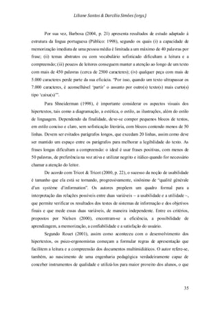 Liliane Santos & Darcilia Simões (orgs.)
35
Por sua vez, Barbosa (2004, p. 21) apresenta resultados de estudo adaptado à
estrutura da língua portuguesa (Público: 1998), segundo os quais (i) a capacidade de
memorização imediata de uma pessoa média é limitada a um máximo de 40 palavras por
frase; (ii) temas abstratos ou com vocabulário sofisticado dificultam a leitura e a
compreensão; (iii) poucos de leitores conseguem manter a atenção ao longo de um texto
com mais de 450 palavras (cerca de 2500 caracteres); (iv) qualquer peça com mais de
5.000 caracteres perde parte da sua eficácia. “Por isso, quando um texto ultrapassar os
7.000 caracteres, é aconselhável ‘partir’ o assunto por outro(s) texto(s) mais curto(s)
tipo ‘caixa(s)’”.
Para Shneiderman (1998), é importante considerar os aspectos visuais dos
hipertextos, tais como a diagramação, a estética, o estilo, as ilustrações, além do estilo
de linguagem. Dependendo da finalidade, deve-se compor pequenos blocos de textos,
em estilo conciso e claro, sem sofisticação literária, com blocos contendo menos de 50
linhas. Devem ser evitados parágrafos longos, que excedam 20 linhas, assim como deve
ser mantido um espaço entre os parágrafos para melhorar a legibilidade do texto. As
frases longas dificultam a compreensão: o ideal é usar frases positivas, com menos de
50 palavras, de preferência na voz ativa e utilizar negrito e itálico quando for necessário
chamar a atenção do leitor.
De acordo com Tricot & Tricot (2000, p. 22), o sucesso da noção de usabilidade
é tamanho que ela está se tornando, progressivamente, sinônimo de “qualité générale
d’un système d’information”. Os autores propõem um quadro formal para a
interpretação das relações possíveis entre duas variáveis – a usabilidade e a utilidade –,
que permite verificar os resultados dos testes de sistemas de informação e dos objetivos
finais e que mede essas duas variáveis, de maneira independente. Entre os critérios,
propostos por Nielsen (2000), encontram-se a eficiência, a possibilidade de
aprendizagem, a memorização, a confiabilidade e a satisfação do usuário.
Segundo Rouet (2001), assim como aconteceu com o desenvolvimento dos
hipertextos, os psico-ergonomistas começam a formular regras de apresentação que
facilitem a leitura e a compreensão dos documentos multimidiáticos. O autor refere-se,
também, ao nascimento de uma engenharia pedagógica verdadeiramente capaz de
conceber instrumentos de qualidade e utilizá-los para maior proveito dos alunos, o que
 