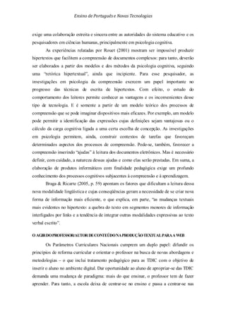 Ensino de Portuguêse Novas Tecnologias
exige uma colaboração estreita e sincera entre as autoridades do sistema educativo e os
pesquisadores em ciências humanas, principalmente em psicologia cognitiva.
As experiências relatadas por Rouet (2001) mostram ser impossível produzir
hipertextos que facilitem a compreensão de documentos complexos: para tanto, deverão
ser elaborados a partir dos modelos e dos métodos da psicologia cognitiva, seguindo
uma “retórica hipertextual”, ainda que incipiente. Para esse pesquisador, as
investigações em psicologia da compreensão exercem um papel importante no
progresso das técnicas de escrita de hipertextos. Com efeito, o estudo do
comportamento dos leitores permite conhecer as vantagens e os inconvenientes desse
tipo de tecnologia. E é somente a partir de um modelo teórico dos processos de
compreensão que se pode imaginar dispositivos mais eficazes. Por exemplo, um modelo
pode permitir a identificação das expressões cujas definições sejam vantajosas ou o
cálculo da carga cognitiva ligada a uma certa escolha de concepção. As investigações
em psicologia permitem, ainda, construir contextos de tarefas que favoreçam
determinados aspectos dos processos de compreensão. Pode-se, também, favorecer a
compreensão inserindo “ajudas” à leitura dos documentos eletrônicos. Mas é necessário
definir, com cuidado, a natureza dessas ajudas e como elas serão prestadas. Em suma, a
elaboração de produtos informáticos com finalidade pedagógica exige um profundo
conhecimento dos processos cognitivos subjacentes à compreensão e à aprendizagem.
Braga & Ricarte (2005, p. 59) apontam os fatores que dificultam a leitura dessa
nova modalidade lingüística e cujas conseqüências geram a necessidade de se criar nova
forma de informação mais eficiente, o que explica, em parte, “as mudanças textuais
mais evidentes no hipertexto: a quebra do texto em segmentos menores de informação
interligados por links e a tendência de integrar outras modalidades expressivas ao texto
verbal escrito”.
O AGIRDOPROFESSOR/AUTORDECONTEÚDONAPRODUÇÃOTEXTUALPARAAWEB
Os Parâmetros Curriculares Nacionais cumprem um duplo papel: difundir os
princípios de reforma curricular e orientar o professor na busca de novas abordagens e
metodologias – o que inclui tratamento pedagógico para as TDIC com o objetivo de
inserir o aluno no ambiente digital. Dar oportunidade ao aluno de apropriar-se das TDIC
demanda uma mudança de paradigma: mais do que ensinar, o professor tem de fazer
aprender. Para tanto, a escola deixa de centrar-se no ensino e passa a centrar-se nas
 