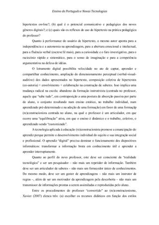 Ensino de Portuguêse Novas Tecnologias
hipertextos on-line?; (b) qual é o potencial comunicativo e pedagógico dos novos
gêneros digitais?; e (c) quais são os reflexos do uso do hipertexto na prática pedagógica
do professor?
Quanto à performance do usuário de hipertexto, o mesmo autor aponta para a
independência e a autonomia na aprendizagem, para a abertura emocional e intelectual,
para a fluência verbal (escreve/lê mais), para a curiosidade e o faro investigativo, para o
raciocínio rápido e sistemático, para o senso de imaginação e para a competência
argumentativa na defesa de idéias.
O letramento digital possibilita velocidade no ato de captar, aprender e
compartilhar conhecimento, ampliação do dimensionamento perceptual (verbal-visual-
auditivo) dos dados apresentados no hipertexto, composição coletiva de hipertextos
(co-autoria) + envolvimento + colaboração na construção de saberes. Isso implica uma
mudança radical na escola: abandono da formação instrutivista (centrada no professor,
aquele que “sabe tudo”, em contraposição a uma postura de absorção passiva por parte
do aluno, o conjunto resultando num ensino estático, no trabalho individual, num
aprendizado pré-determinado e na adoção de uma formação) em favor de uma formaçãp
(re)construcionista centrada no aluno, na qual o professor é um articulador, em que
ocorre uma “equilibração” ativa, em que o ensino é dinâmico e o trabalho, coletivo, o
aprendizado sendo “customizado”.
A tecnologia aplicada à educação (re)construcionista promove a emancipação do
aprendiz porque permite o desenvolvimento individual do sujeito e sua integração social
e profissional. O aprendiz “digital” precisa dominar o funcionamento dos dispositivos
informáticos: transformar a informação bruta em conhecimento útil e aprender a
aprender interruptamente.
Quanto ao perfil do novo professor, este deve ser consciente da “realidade
tecnológica” e ser um pesquisador – não mais um repetidor de informação. Também
deve ser um articulador de saberes – não mais um fornecedor único de conhecimentos.
Do mesmo modo, deve ser um gestor de aprendizagens – não mais um instrutor de
regras –, além de ser um motivador da aprendizagem pela descoberta – não mais um
transmissor de informações prontas a serem assimiladas e reproduzidas pelo aluno.
Entre os procedimentos do professor “convertido” ao (re)construcionismo,
Xavier (2007) elenca três: (a) escolher os recursos didáticos em função dos estilos
 