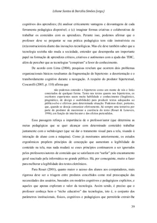 Liliane Santos & Darcilia Simões (orgs.)
39
cognitivos dos aprendizes; (b) analisar criticamente vantagens e desvantagens de cada
ferramenta pedagógica disponível; e (c) imaginar formas criativas e colaborativas de
trabalhar os conteúdos com os aprendizes. Perante isso, podemos afirmar que o
professor deve se perguntar se sua prática pedagógica tem sido instrutivista ou
(re)construcionista diante das inovações tecnológicas. Mas ele deve também saber que a
tecnologia sozinha não muda a sociedade, entender que desempenha um importante
papel na formação de aprendizes críticos, criativos e autônomos com a ajuda das TDIC,
além de perceber que as tecnologias “conspiram” a favor do conhecimento.
De acordo com Lima (2004), pesquisas revelam que ocorrem dois problemas
organizacionais básicos resultantes da fragmentação do hipertexto: a desorientação e o
transbordamento cognitivo durante a navegação. A respeito do produtor hipertextual,
Coscarelli (2005, p. 110) afirma que
não podemos entender o hipertexto como um monte de nós e links
conectados de qualquer forma. Tanto nos textos quanto nos hipertextos, os
escritores experientes usam muita habilidade e conhecimento (lingüístico,
pragmático, de design e usabilidade) para produzir textos adequados ao
público-alvo e efetivos para determinada situação. Podemos dizer, portanto,
que, quando se deseja comunicar efetivamente, há sempre uma tentativa por
parte do produtor de maximizar a coerência do texto (Rouet & Lenoven,
1996), em função do interlocutor e dos efeitos pretendidos.
Essa passagem reforça a importância de o professor/autor (que determina as
metas pedagógicas que se quer alcançar com determinado conteúdo) trabalhar
juntamente com o webdesigner (que vai dar o tratamento visual para a tela, visando à
interação do aluno com a máquina). Como já mostramos anteriormente, os estudos
ergonômicos propõem princípios de concepção que aumentam a legibilidade do
conteúdo na tela, mas nada mudará se esses princípios continuarem a ser ignorados
pelos professores/autores de conteúdo que se satisfazem em “surfar” pelo encantamento
geral suscitado pela informática no grande público. Há, por conseguinte, muito a fazer
para melhorar a legibilidade dos textos eletrônicos.
Para Rouet (2001), quanto maior o acesso dos alunos aos computadores, mais
rigorosa deve ser a triagem entre produtos concebidos como real preocupação das
necessidades dos usuários, baseados em modelos cognitivos e pedagógicos explícitos, e
aqueles que apenas exploram o valor da tecnologia. Assim sendo, é preciso que o
professor conheça bem o “nicho educativo” das tecnologias, isto é, o conjunto dos
parâmetros institucionais, físicos, cognitivos e pedagógicos que permitirão extrair-lhe
 
