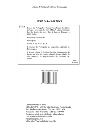 Ensino de Portuguêse Novas Tecnologias
FICHA CATALOGRÁFICA
Correspondências para:
UERJ/IL/LIPO – a/C Darcilia Simões ou Flavio García
Rua São Francisco Xavier, 524 sala 11.023 – B
Maracanã – Rio de Janeiro – CEP 20 569-900
Contatos: publicações.dialogarts@gmail.com
contato@darciliasimoes.pro.br
flavgarc@gmail.com
URL: http://www.dialogarts.uerj.br
S 469.8
Ensino de Português e Novas Tecnologias. Coletânea
de textos apresentados no I SIMELP. Liliane Santos &
Darcilia Simões (orgs.) – Rio de Janeiro: Dialogarts,
2009. 160 p.
Publicações Dialogarts
Bibliografia
ISBN 978-85-86837-67-8
1. Ensino do Português. 2. Linguística aplicada. 3.
Tecnologias.
I. Santos, Liliane. II. Simões, Darcilia. Universidade do
Estado do Rio de Janeiro (Brasil)/Universidade de
Lille (França). III. Departamento de Extensão. IV.
Título.
CDD
410.600
 