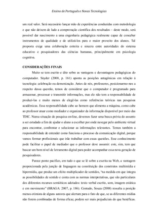 Ensino de Portuguêse Novas Tecnologias
um real valor. Será necessário lançar mão de experiências conduzidas com metodologia
e que não deixem de lado a comprovação científica dos resultados – deste modo, será
possível dar nascimento a uma engenharia pedagógica realmente capaz de conceber
instrumentos de qualidade e de utilizá-los para o maior proveito dos alunos. Tal
proposta exige uma colaboração estreita e sincera entre autoridades do sistema
educativo e pesquisadores das ciências humanas, principalmente em psicologia
cognitiva.
CONSIDERAÇÕES FINAIS
Muito se tem escrito e dito sobre as vantagens e desvantagens pedagógicas do
computador. Snyder (2008, p. 161) aponta as posições antagônicas em relação à
tecnologia: celebração ou demonização. Antes de nós, professores, posicionarmo-nos a
respeito dessa questão, temos de considerar que o computador é programado para
armazenar, processar e transmitir informações, mas ele não tem a responsabilidade de
produzi-las e muito menos de elegê-las como referências teóricas nas pesquisas
acadêmicas. Essa responsabilidade cabe ao homem que alimenta a máquina, como cabe
ao professor atuar como mediador e organizador da informação disponível por meio das
TDIC. Numa situação de pesquisa on-line, devemos fazer uma busca prévia do assunto
a ser estudado a fim de ajudar o aluno a escolher por onde navegar pelo ambiente virtual
para encontrar, confrontar e selecionar as informações relevantes. Temos também a
responsabilidade de entender como funciona o processo da comunicação digital, porque
vamos formar profissionais que irão trabalhar com essas questões. Esse conhecimento
pode facilitar o papel de mediador que o professor deve assumir: este, sim, tem que
buscar um bom nível de letramento digital para poder acompanhar essa nova geração de
pesquisadores.
Parece ponto pacífico, em tudo o que se lê sobre a escrita na Web, a vantagem
proporcionada pela junção de linguagem na constituição dos construtos multimídia e
hipermídia, que produz um efeito multiplicador de sentidos, “na medida em que integra
as possibilidades de sentido e conta com as normas interpretativas, que são particulares
dos diferentes recursos semióticos adotados: texto verbal escrito, som, imagem estática
e em movimento” (BRAGA: 2007, p. 186). Contudo, Souza (2008) ressalta a posição
menos otimista de alguns autores que alertam para o fato de que, se as diferentes mídias
não forem combinadas de forma eficaz, podem ser mais prejudiciais do que benéficas.
 