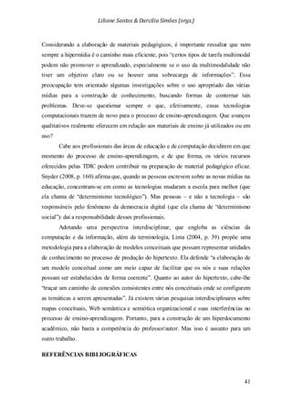 Liliane Santos & Darcilia Simões (orgs.)
41
Considerando a elaboração de materiais pedagógicos, é importante ressaltar que nem
sempre a hipermídia é o caminho mais eficiente, pois “certos tipos de tarefa multimodal
podem não promover o aprendizado, especialmente se o uso da multimodalidade não
tiver um objetivo claro ou se houver uma sobrecarga de informações”. Essa
preocupação tem orientado algumas investigações sobre o uso apropriado das várias
mídias para a construção de conhecimento, buscando formas de contornar tais
problemas. Deve-se questionar sempre o que, efetivamente, essas tecnologias
computacionais trazem de novo para o processo de ensino-aprendizagem. Que avanços
qualitativos realmente oferecem em relação aos materiais de ensino já utilizados ou em
uso?
Cabe aos profissionais das áreas de educação e de computação decidirem em que
momento do processo de ensino-aprendizagem, e de que forma, os vários recursos
oferecidos pelas TDIC podem contribuir na preparação de material pedagógico eficaz.
Snyder (2008, p. 160) afirma que, quando as pessoas escrevem sobre as novas mídias na
educação, concentram-se em como as tecnologias mudaram a escola para melhor (que
ela chama de “determinismo tecnológico”). Mas pessoas – e não a tecnologia – são
responsáveis pelo fenômeno da democracia digital (que ela chama de “determinismo
social”): daí a responsabilidade desses profissionais.
Adotando uma perspectiva interdisciplinar, que engloba as ciências da
computação e da informação, além da terminologia, Lima (2004, p. 39) propõe uma
metodologia para a elaboração de modelos conceituais que possam representar unidades
de conhecimento no processo de produção do hipertexto. Ela defende “a elaboração de
um modelo conceitual como um meio capaz de facilitar que os nós e suas relações
possam ser estabelecidos de forma coerente”. Quanto ao autor do hipertexto, cabe-lhe
“traçar um caminho de conexões consistentes entre nós conceituais onde se configurem
as temáticas a serem apresentadas”. Já existem várias pesquisas interdisciplinares sobre
mapas conceituais, Web semântica e semiótica organizacional e suas interferências no
processo de ensino-aprendizagem. Portanto, para a construção de um hiperdocumento
acadêmico, não basta a competência do professor/autor. Mas isso é assunto para um
outro trabalho.
REFERÊNCIAS BIBLIOGRÁFICAS
 