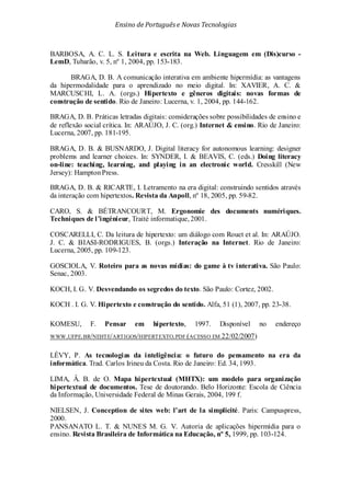 Ensino de Portuguêse Novas Tecnologias
BARBOSA, A. C. L. S. Leitura e escrita na Web. Linguagem em (Dis)curso -
LemD, Tubarão, v. 5, nº 1, 2004, pp. 153-183.
BRAGA, D. B. A comunicação interativa em ambiente hipermídia: as vantagens
da hipermodalidade para o aprendizado no meio digital. In: XAVIER, A. C. &
MARCUSCHI, L. A. (orgs.) Hipertexto e gêneros digitais: novas formas de
construção de sentido. Rio de Janeiro: Lucerna, v. 1, 2004, pp. 144-162.
BRAGA, D. B. Práticas letradas digitais: considerações sobre possibilidades de ensino e
de reflexão social crítica. In: ARAÚJO, J. C. (org.) Internet & ensino. Rio de Janeiro:
Lucerna, 2007, pp. 181-195.
BRAGA, D. B. & BUSNARDO, J. Digital literacy for autonomous learning: designer
problems and learner choices. In: SYNDER, I. & BEAVIS, C. (eds.) Doing literacy
on-line: teaching, learning, and playing in an electronic world. Cresskill (New
Jersey): HamptonPress.
BRAGA, D. B. & RICARTE, I. Letramento na era digital: construindo sentidos através
da interação com hipertextos. Revista da Anpoll, nº 18, 2005, pp. 59-82.
CARO, S. & BÉTRANCOURT, M. Ergonomie des documents numériques.
Techniques de l’ingénieur, Traité informatique, 2001.
COSCARELLI, C. Da leitura de hipertexto: um diálogo com Rouet et al. In: ARAÚJO.
J. C. & BIASI-RODRIGUES, B. (orgs.) Interação na Internet. Rio de Janeiro:
Lucerna, 2005, pp. 109-123.
GOSCIOLA, V. Roteiro para as novas mídias: do game à tv interativa. São Paulo:
Senac, 2003.
KOCH, I. G. V. Desvendando os segredos do texto. São Paulo: Cortez, 2002.
KOCH . I. G. V. Hipertexto e construção do sentido. Alfa, 51 (1), 2007, pp. 23-38.
KOMESU, F. Pensar em hipertexto, 1997. Disponível no endereço
WWW.UFPE.BR/NEHTE/ARTIGOS/HIPERTEXTO.PDF (ACESSO EM 22/02/2007)
LÉVY, P. As tecnologias da inteligência: o futuro do pensamento na era da
informática. Trad. Carlos Irineu da Costa. Rio de Janeiro: Ed. 34, 1993.
LIMA, Â. B. de O. Mapa hipertextual (MHTX): um modelo para organização
hipertextual de documentos. Tese de doutorando. Belo Horizonte: Escola de Ciência
da Informação, Universidade Federal de Minas Gerais, 2004, 199 f.
NIELSEN, J. Conception de sites web: l’art de la simplicité. Paris: Campuspress,
2000.
PANSANATO L. T. & NUNES M. G. V. Autoria de aplicações hipermídia para o
ensino. Revista Brasileira de Informática na Educação, nº 5, 1999, pp. 103-124.
 
