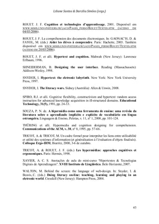Liliane Santos & Darcilia Simões (orgs.)
43
ROUET. J. F. Cognition et technologies d’apprentissage, 2001. Disponível em
WWW.MSHS.UNIV-POITIERS.FR/LACO/PAGES_PERSO/ROUET/TEXTES.HTM (ACESSO EM
04/03/2006).
ROUET, J. F. La compréhension des documents électroniques. In: GAONAC’H, D. &
FAYOL, M. (éds.) Aider les élèves à comprendre. Paris: Hachette, 2003. Também
disponível em WWW.MSHS.UNIV-POITIERS.FR/LACO/PAGES_PERSO/ROUET/TEXTES.HTM
(ACESSO EM 20/03/2006).
ROUET, J. F. et alli. Hypertext and cognition. Mahwah (New Jersey): Lawrence
Erlbaum, 1996.
SHNEIDERMAN, B. Designing the user interface. Reading (Massachussets):
Addison-Wesley, 1998.
SNYDER, I. Hypertext: the eletronic labyrinth. New York: New York University
Press, 1997.
SNYDER, I. The literacy wars. Sidney (Austrália): Allen & Unwin, 2008.
SPIRO, R.J. et alli. Cognitive flexibility, constructivism and hypertext: random access
instruction for advanced knowledge acquisition in ill-structured domains. Educational
Technology, 31(5), 1991, pp. 24-33.
SOUZA, P. N. de. A hipermídia como uma ferramenta de ensino: uma revisão da
literatura sobre o aprendizado implícito e explícito de vocabulário em língua
estrangeira. Linguagem & Ensino, Pelotas, v. 11, nº 1, 2008, pp. 101-124.
THÜRING et alli. Hypermedia and cognition designing for comprehension.
Communications of the ACM, v. 38, nº 8, 1995, pp. 57-66.
TRICOT, A. & TRICOT, M. Un cadre formel pour interpréter les liens entre utilisabilité
et utilité des systèmes d’information (et généralisation à l’évaluation d’objets finalisés).
Colloque Ergo-IHM, Biarritz, 2000, 3-6 de outubro.
TRICOT, A. & ROUET, J. F. (éds.) Les hypermédias: approches cognitives et
ergonomiques. Paris: Hermès, 1998.
XAVIER, A. C. S. Anotações de aula do mini-curso “Hipertextos & Tecnologias
Digitais de Aprendizagem”. XVIII Instituto de Lingüística. Belo Horizonte, 2007.
WALTON, M. Behind the screen: the language of web-design. In: Snyder, I. &
Beavis, C. (éds.) Doing literacy on-line: teaching, learning and playing in an
eletronic world. Cresskill (New Jersey): Hampton Press, 2004.
 