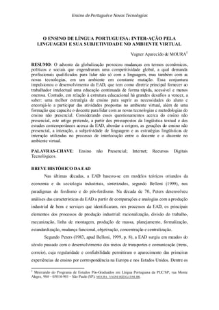 Ensino de Portuguêse Novas Tecnologias
O ENSINO DE LÍNGUA PORTUGUESA: INTER-AÇÃO PELA
LINGUAGEM E SUA SUBJETIVIDADE NO AMBIENTE VIRTUAL
Vagner Aparecido de MOURA5
Segundo Peters (1983, apud Belloni, 1999, p. 8), a EAD surgiu em meados do
século passado com o desenvolvimento dos meios de transportes e comunicação (trens,
correio), cuja regularidade e confiabilidade permitiram o aparecimento das primeiras
experiências de ensino por correspondência na Europa e nos Estados Unidos. Dentre os
RESUMO: O advento da globalização provocou mudanças em termos econômicos,
políticos e sociais que engendraram uma competitividade global, a qual demanda
profissionais qualificados para lidar não só com a linguagem, mas também com as
novas tecnologias, em um ambiente em constante mutação. Essa conjuntura
impulsionou o desenvolvimento da EAD, que tem como diretriz principal fornecer ao
trabalhador intelectual uma educação continuada de forma rápida, acessível e menos
onerosa. Contudo, em relação à estrutura educacional há grandes desafios a vencer, a
saber: uma melhor estratégia de ensino para suprir as necessidades do aluno e
encorajá-lo a participar das atividades propostas no ambiente virtual, além de uma
formação que capacite o docente para lidar com as novas tecnologias e metodologias do
ensino não presencial. Considerando esses questionamentos acerca do ensino não
presencial, este artigo pretende, a partir dos pressupostos da lingüística textual e dos
estudos contemporâneos acerca da EAD, abordar a origem, as gerações do ensino não
presencial, a interação, a subjetividade de linguagem e as estratégias lingüísticas de
interação utilizadas no processo de interlocução entre o docente e o discente no
ambiente virtual.
PALAVRAS-CHAVE: Ensino não Presencial; Internet; Recursos Digitais
Tecnológicos.
BREVE HISTÓRICO DA EAD
Nas últimas décadas, a EAD baseou-se em modelos teóricos oriundos da
economia e da sociologia industriais, sintetizados, segundo Belloni (1999), nos
paradigmas do fordismo e do pós-fordismo. Na década de 70, Peters desenvolveu
análises das características da EAD a partir de comparações e analogias com a produção
industrial de bens e serviços que identificaram, nos processos da EAD, os principais
elementos dos processos de produção industrial: racionalização, divisão do trabalho,
mecanização, linha de montagem, produção de massa, planejamento, formalização,
estandardização, mudança funcional, objetivação, concentração e centralização.
5
Mestrando do Programa de Estudos Pós-Graduados em Língua Portuguesa da PUC/SP; rua Monte
Alegre, 984 – 05014-901 – São Paulo (SP); MOURA_VAGNER@IG.COM.BR.
 