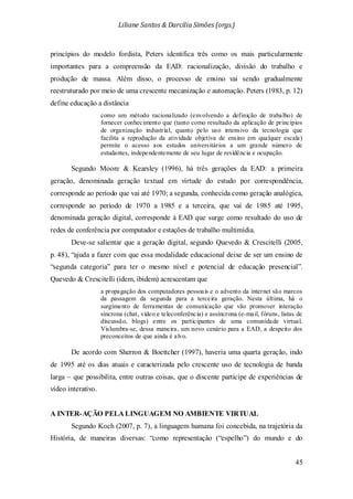 Liliane Santos & Darcilia Simões (orgs.)
45
princípios do modelo fordista, Peters identifica três como os mais particularmente
importantes para a compreensão da EAD: racionalização, divisão do trabalho e
produção de massa. Além disso, o processo de ensino vai sendo gradualmente
reestruturado por meio de uma crescente mecanização e automação. Peters (1983, p. 12)
define educação a distância
como um método racionalizado (envolvendo a definição de trabalho) de
fornecer conhecimento que (tanto como resultado da aplicação de princípios
de organização industrial, quanto pelo uso intensivo da tecnologia que
facilita a reprodução da atividade objetiva de ensino em qualquer escala)
permite o acesso aos estudos universitários a um grande número de
estudantes, independentemente de seu lugar de residência e ocupação.
Segundo Moore & Kearsley (1996), há três gerações da EAD: a primeira
geração, denominada geração textual em virtude do estudo por correspondência,
corresponde ao período que vai até 1970; a segunda, conhecida como geração analógica,
corresponde ao período de 1970 a 1985 e a terceira, que vai de 1985 até 1995,
denominada geração digital, corresponde à EAD que surge como resultado do uso de
redes de conferência por computador e estações de trabalho multimídia.
Deve-se salientar que a geração digital, segundo Quevedo & Crescitelli (2005,
p. 48), “ajuda a fazer com que essa modalidade educacional deixe de ser um ensino de
“segunda categoria” para ter o mesmo nível e potencial de educação presencial”.
Quevedo & Crescitelli (idem, ibidem) acrescentam que
a propagação dos computadores pessoais e o advento da internet são marcos
da passagem da segunda para a terceira geração. Nesta última, há o
surgimento de ferramentas de comunicação que vão promover interação
síncrona (chat, vídeo e teleconferência) e assíncrona (e-mail, fóruns, listas de
discussão, blogs) entre os participantes de uma comunidade virtual.
Vislumbra-se, dessa maneira, um novo cenário para a EAD, a despeito dos
preconceitos de que ainda é alvo.
De acordo com Sherron & Boettcher (1997), haveria uma quarta geração, indo
de 1995 até os dias atuais e caracterizada pelo crescente uso de tecnologia de banda
larga – que possibilita, entre outras coisas, que o discente participe de experiências de
vídeo interativo.
A INTER-AÇÃO PELA LINGUAGEM NO AMBIENTE VIRTUAL
Segundo Koch (2007, p. 7), a linguagem humana foi concebida, na trajetória da
História, de maneiras diversas: “como representação (“espelho”) do mundo e do
 