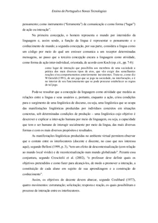 Ensino de Portuguêse Novas Tecnologias
pensamento; como instrumento (“ferramenta”) de comunicação e como forma (“lugar”)
de ação ou interação”.
Na primeira concepção, o homem representa o mundo por intermédio da
linguagem e, assim sendo, a função da língua é representar o pensamento e o
conhecimento de mundo; a segunda concepção, por sua parte, considera a língua como
um código por meio do qual um emissor comunica a um receptor determinadas
mensagens, ao passo que a terceira concepção encara a linguagem como atividade,
como forma de ação inter-individual, orientada, de acordo com Koch (op. cit., pp. 7-8):
como lugar de interação que possibilita aos membros de uma sociedade a
prática dos mais diversos tipos de atos, que vão exigir dos semelhantes
reações e/ou comportamentos anteriormente inexistentes. Trata-se, como diz
W.Geraldi (1991), de um jogo que se joga na sociedade, na interlocução, e é
no interior de seu funcionamento que se pode procurar estabelecer as regras
de tal jogo.
Pode-se ressaltar que a concepção da linguagem como atividade que medeia as
relações entre a língua e seus usuários e, portanto, enquanto a ação, criou condições
para o surgimento de uma lingüística de discurso, ou seja, uma lingüística que se ocupa
das manifestações lingüísticas produzidas por indivíduos concretos em situações
concretas, sob determinadas condições de produção – uma lingüística cujo objetivo é
descrever e explicar a inter-ação humana por meio da linguagem, ou seja, a capacidade
que tem o ser humano de interagir socialmente por meio da língua, das mais diversas
formas e com os mais diversos propósitos e resultados.
As manifestações lingüísticas produzidas no ambiente virtual permitem observar
que o contato entre os interlocutores (docente e discente, no caso que nos interessa
aqui), segundo Belloni (1999, p. 3), “tem um efeito de descontextualização (com relação
ao mundo local vivido) e de recontextualização num mundo globalizado”. Perante essa
conjuntura, segundo Crescitelii et al. (2002), “o professor deve definir quais os
objetivos pretendidos e como fazer para alcançá-los, de modo a promover a interação, a
constituição de cada aluno em sujeito de sua aprendizagem e a construção do
conhecimento”.
Assim, os objetivos do docente devem abarcar, segundo Coulthard (1977),
quatro movimentos: estruturação; solicitação; resposta e reação, os quais possibilitam o
processo de interação entre os interlocutores.
 