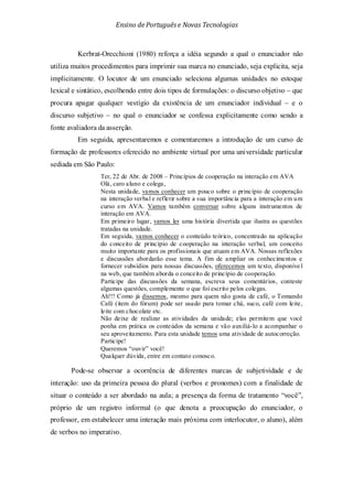 Ensino de Portuguêse Novas Tecnologias
Kerbrat-Orecchioni (1980) reforça a idéia segundo a qual o enunciador não
utiliza muitos procedimentos para imprimir sua marca no enunciado, seja explicita, seja
implicitamente. O locutor de um enunciado seleciona algumas unidades no estoque
lexical e sintático, escolhendo entre dois tipos de formulações: o discurso objetivo – que
procura apagar qualquer vestígio da existência de um enunciador individual – e o
discurso subjetivo – no qual o enunciador se confessa explicitamente como sendo a
fonte avaliadora da asserção.
Em seguida, apresentaremos e comentaremos a introdução de um curso de
formação de professores oferecido no ambiente virtual por uma universidade particular
sediada em São Paulo:
Ter, 22 de Abr. de 2008 – Princípios de cooperação na interação em AVA
Olá, caro aluno e colega,
Nesta unidade, vamos conhecer um pouco sobre o princípio de cooperação
na interação verbal e refletir sobre a sua importância para a interação em um
curso em AVA. Vamos também conversar sobre alguns instrumentos de
interação em AVA.
Em primeiro lugar, vamos ler uma história divertida que ilustra as questões
tratadas na unidade.
Em seguida, vamos conhecer o conteúdo teórico, concentrado na aplicação
do conceito de princípio de cooperação na interação verbal, um conceito
muito importante para os profissionais que atuam em AVA. Nossas reflexões
e discussões abordarão esse tema. A fim de ampliar os conhecimentos e
fornecer subsídios para nossas discussões, oferecemos um texto, disponíve l
na web, que também aborda o conceito de princípio de cooperação.
Participe das discussões da semana, escreva seus comentários, conteste
algumas questões, complemente o que foi escrito pelos colegas.
Ah!!! Como já dissemos, mesmo para quem não gosta de café, o Tomando
Café (item do fórum) pode ser usado para tomar chá, suco, café com leite,
leite com chocolate etc.
Não deixe de realizar as atividades da unidade; elas permitem que você
ponha em prática os conteúdos da semana e vão auxiliá-lo a acompanhar o
seu aproveitamento. Para esta unidade temos uma atividade de autocorreção.
Participe!
Queremos “ouvir” você!
Qualquer dúvida, entre em contato conosco.
Pode-se observar a ocorrência de diferentes marcas de subjetividade e de
interação: uso da primeira pessoa do plural (verbos e pronomes) com a finalidade de
situar o conteúdo a ser abordado na aula; a presença da forma de tratamento “você”,
próprio de um registro informal (o que denota a preocupação do enunciador, o
professor, em estabelecer uma interação mais próxima com interlocutor, o aluno), além
de verbos no imperativo.
 