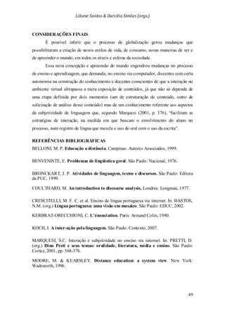 Liliane Santos & Darcilia Simões (orgs.)
49
CONSIDERAÇÕES FINAIS
É possível inferir que o processo de globalização gerou mudanças que
possibilitaram a criação de novos estilos de vida, de consumo, novas maneiras de ver e
de apreender o mundo, em todos os níveis e esferas da sociedade.
Essa nova concepção e apreensão do mundo engendrou mudanças no processo
de ensino e aprendizagem, que demanda, no ensino via computador, discentes com certa
autonomia na construção do conhecimento e docentes conscientes de que a interação no
ambiente virtual ultrapassa a mera exposição de conteúdos, já que não só depende de
uma etapa definida por dois momentos (um de estruturação de conteúdo, outro de
solicitação de análise desse conteúdo) mas de um conhecimento referente aos aspectos
da subjetividade de linguagem que, segundo Marquesi (2001, p. 376), “facilitam as
estratégias de interação, na medida em que buscam o envolvimento do aluno no
processo, num registro de língua que mescla o uso do oral com o uso da escrita”.
REFERÊNCIAS BIBLIOGRÁFICAS
BELLONI, M. P. Educação a distância. Campinas: Autores Associados, 1999.
BENVENISTE, E. Problemas de lingüística geral. São Paulo: Nacional, 1976.
BRONCKART, J. P. Atividades de linguagem, textos e discursos. São Paulo: Editora
da PUC, 1999.
COULTHARD, M. An introduction to discourse analysis. Londres: Longman, 1977.
CRESCITELLI, M. F. C. et al. Ensino de língua portuguesa via internet. In: BASTOS,
N.M. (org.) Língua portuguesa: uma visão em mosaico. São Paulo: EDUC, 2002.
KERBRAT-ORECCHIONI, C. L’énonciation. Paris: Armand Colin, 1980.
KOCH, I. A inter-ação pelalinguagem. São Paulo: Contexto, 2007.
MARQUESI, S.C. Interação e subjetividade no ensino via internet. In: PRETTI, D.
(org.) Dino Preti e seus temas: oralidade, literatura, mídia e ensino. São Paulo:
Cortez, 2001, pp. 368-376.
MOORE, M. & KEARSLEY. Distance education: a system view. New York:
Wadsworth, 1996.
 
