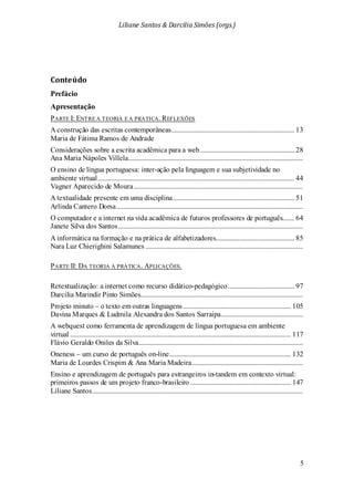 Liliane Santos & Darcilia Simões (orgs.)
5
Conteúdo
Prefácio
Apresentação
PARTE I: ENTRE A TEORIA E A PRATICA. REFLEXÕES
A construção das escritas contemporâneas........................................................................ 13
Maria de Fátima Ramos de Andrade
Considerações sobre a escrita acadêmica para a web....................................................... 28
Ana Maria Nápoles Villela......................................................................................................
O ensino de língua portuguesa: inter-ação pela linguagem e sua subjetividade no
ambiente virtual................................................................................................................... 44
Vagner Aparecido de Moura...................................................................................................
A textualidade presente em uma disciplina....................................................................... 51
Arlinda Cantero Dorsa.............................................................................................................
O computador e a internet na vida acadêmica de futuros professores de português....... 64
Janete Silva dos Santos............................................................................................................
A informática na formação e na prática de alfabetizadores.............................................. 85
Nara Luz Chierighini Salamunes ............................................................................................
PARTE II: DA TEORIA À PRÁTICA. APLICAÇÕES.
Retextualização: a internet como recurso didático-pedagógico....................................... 97
Darcilia Marindir Pinto Simões...............................................................................................
Projeto minuto – o texto em outras linguagens............................................................... 105
Davina Marques & Ludmila Alexandra dos Santos Sarraipa................................................
A webquest como ferramenta de aprendizagem de língua portuguesa em ambiente
virtual ................................................................................................................................. 117
Flávio Geraldo Oniles da Silva................................................................................................
Oneness – um curso de português on-line....................................................................... 132
Maria de Lourdes Crispim & Ana Maria Madeira.................................................................
Ensino e aprendizagem de português para estrangeiros in-tandem em contexto virtual:
primeiros passos de um projeto franco-brasileiro........................................................... 147
Liliane Santos...........................................................................................................................
 