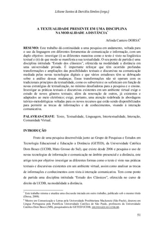 Liliane Santos & Darcilia Simões (orgs.)
51
A TEXTUALIDADE PRESENTE EM UMA DISCIPLINA
NA MODALIDADE A DISTÂNCIA*
Arlinda Cantero DORSA6
RESUMO: Este trabalho dá continuidade a uma pesquisa em andamento, voltada para
o uso da linguagem em diferentes ferramentas de comunicação e informação, com um
duplo objetivo: investigar (i) as diferentes maneiras como o texto é visto na lingüística
textual e (ii) de que modo se manifesta a sua textualidade. O seu ponto de partida é uma
disciplina intitulada “Estudo dos clássicos”, oferecida na modalidade a distância em
uma universidade privada. É importante reforçar que têm ocorrido profundas
transformações e ampliações das possibilidades textuais e discursivas na comunicação
mediada pelas novas tecnologias digitais e que vários estudiosos têm se debruçado
sobre a análise dessas mudanças. Essas transformações não só operam com os
tradicionais princípios da textualidade, como os subvertem e os sofisticam em função de
novas estratégias de textualização, no mínimo desafiadoras para a pesquisa e o ensino.
Investigar as práticas textuais e discursivas existentes em um ambiente virtual exige o
estudo de novos gêneros textuais; além da renovação de outros, já existentes e
adaptados ao meio eletrônico; exige, portanto, uma atenção redobrada às abordagens
teórico-metodológicas voltadas para os novos recursos que estão sendo disponibilizados
para permitir as trocas de informações e de conhecimentos, visando à interação
comunicativa.
PALAVRAS-CHAVE: Texto, Textualidade, Linguagem, Intertextualidade, Interação,
Comunidade Virtual.
INTRODUÇÃO
Fruto de uma pesquisa desenvolvida junto ao Grupo de Pesquisas e Estudos em
Tecnologia Educacional e Educação a Distância (GETED), da Universidade Católica
Dom Bosco (UCDB, Mato Grosso do Sul), que existe desde 2006 e pesquisa o uso de
novas tecnologias de informação e comunicação no âmbito presencial e a distância, este
artigo tem por objetivo investigar as diferentes formas como o texto é visto nas práticas
textuais e discursivas existentes em um ambiente virtual, assim como analisar as trocas
de informações e conhecimentos com vista à interação comunicativa. Tem como ponto
de partida uma disciplina intitulada “Estudo dos Clássicos”, oferecida no curso de
direito da UCDB, na modalidade a distância.
*
Este trabalho retoma e atualiza uma discussão iniciada em outro trabalho, publicado sob o mesmo título
(Dorsa, 2008).
6
Mestre em Comunicação e Letras pela Universidade Presbiteriana Mackenzie (São Paulo), doutora em
Língua Portuguesa pela Pontifícia Universidade Católica de São Paulo, professora da Universidade
Católica Dom Bosco (MS), pesquisadora do GETED/UCDB; ARLINDA@EAD.UCDB.BR.
 