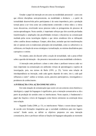 Ensino de Portuguêse Novas Tecnologias
Estudar o papel da interação em um curso na modalidade presencial – curso este
que oferece disciplinas semi-presenciais, na modalidade a distância –, a partir da
textualidade desenvolvida pelos participantes é de suma importância, pois a produção
textual passa a ser vista como um conhecimento construído a várias mãos e a várias
vozes discursivas, envolvendo nesse processo todos os protagonistas do processo de
ensino-aprendizagem. Neste sentido, é importante reforçar que têm ocorrido profundas
transformações e ampliações das possibilidades textuais e discursivas na comunicação
mediada pelas novas tecnologias digitais e que vários estudiosos têm se debruçado
sobre a análise dessas mudanças. Cumpre, além disso, assinalar que tais transformações
não só operam com os tradicionais princípios da textualidade, como os subvertem e os
sofisticam, em função de novas estratégias e textualização, no mínimo desafiadoras para
a pesquisa e o ensino.
No entanto, antes de discutir sobre a noção de textualidade, vale a pena refletir
sobre a questão da interação – tão presente e necessária em uma modalidade a distância.
A interação entre professor e aluno e entre aluno e professor torna-se cada vez
mais importante na comunicação em ambientes virtuais de aprendizagem e sujeitos de
investigação, pois, nos termos de Berlo (1991, p. 23), “existe uma relação de
interdependência na interação, onde cada agente depende do outro, isto é, cada qual
influencia o outro”: ambos se tornam, assim, parceiros participativos, investigadores e
produtores do conhecimento.
A INTERAÇÃO: UMA AÇÃO COMUNICATIVA
Em toda situação de comunicação (que ocorre em um contexto sócio-histórico e
ideológico), o papel da linguagem é significativo, pois a interação comunicativa se dá a
partir da produção de sentidos entre os interlocutores. Neste aspecto, é fundamental o
papel das funções e níveis de linguagem como fatores estruturais na construção dessa
inter-relação.
Segundo Cunha (2006, p. 13), os interlocutores “falam e ouvem desses lugares
de acordo com formações imaginárias que a sociedade estabeleceu para tais lugares
sociais”. Sendo assim, ao definir os objetivos propostos em uma interação
comunicativa, deve o professor utilizar as funções de linguagem adequadas ao momento
 