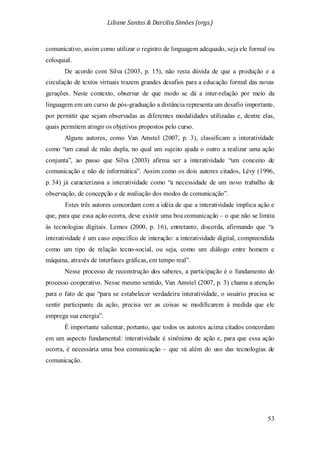 Liliane Santos & Darcilia Simões (orgs.)
53
comunicativo, assim como utilizar o registro de linguagem adequado, seja ele formal ou
coloquial.
De acordo com Silva (2003, p. 15), não resta dúvida de que a produção e a
circulação de textos virtuais trazem grandes desafios para a educação formal das novas
gerações. Neste contexto, observar de que modo se dá a inter-relação por meio da
linguagem em um curso de pós-graduação a distância representa um desafio importante,
por permitir que sejam observadas as diferentes modalidades utilizadas e, dentre elas,
quais permitem atingir os objetivos propostos pelo curso.
Alguns autores, como Van Amstel (2007, p. 3), classificam a interatividade
como “um canal de mão dupla, no qual um sujeito ajuda o outro a realizar uma ação
conjunta”, ao passo que Silva (2003) afirma ser a interatividade “um conceito de
comunicação e não de informática”. Assim como os dois autores citados, Lévy (1996,
p. 34) já caracterizava a interatividade como “a necessidade de um novo trabalho de
observação, de concepção e de avaliação dos modos de comunicação”.
Estes três autores concordam com a idéia de que a interatividade implica ação e
que, para que essa ação ocorra, deve existir uma boa comunicação – o que não se limita
às tecnologias digitais. Lemos (2000, p. 16), entretanto, discorda, afirmando que “a
interatividade é um caso específico de interação: a interatividade digital, compreendida
como um tipo de relação tecno-social, ou seja, como um diálogo entre homem e
máquina, através de interfaces gráficas, em tempo real”.
Nesse processo de reconstrução dos saberes, a participação é o fundamento do
processo cooperativo. Nesse mesmo sentido, Van Amstel (2007, p. 3) chama a atenção
para o fato de que “para se estabelecer verdadeira interatividade, o usuário precisa se
sentir participante da ação, precisa ver as coisas se modificarem à medida que ele
emprega sua energia”.
É importante salientar, portanto, que todos os autores acima citados concordam
em um aspecto fundamental: interatividade é sinônimo de ação e, para que essa ação
ocorra, é necessária uma boa comunicação – que vá além do uso das tecnologias de
comunicação.
 