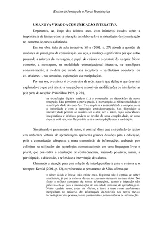 Ensino de Portuguêse Novas Tecnologias
UMA NOVA VISÃO DA COMUNICAÇÃO INTERATIVA
Deparamos, ao longo dos últimos anos, com inúmeros estudos sobre a
importância de fatores como a interação, a colaboração e as estratégias de comunicação
no contexto de cursos a distância.
Em sua obra Sala de aula interativa, Silva (2001, p. 27) aborda a questão da
mudança do paradigma da comunicação, ou seja, a mudança significativa por que estão
passando a natureza da mensagem, o papel do emissor e o estatuto do receptor. Neste
contexto, a mensagem, na modalidade comunicacional interativa, se transfigura
constantemente, à medida que atende aos receptores – verdadeiros co-autores ou
co-criadores –, nas consultas, explorações ou manipulações.
Por sua vez, o emissor é o construtor da rede: aquele que define o que deve ser
explorado e o que está aberto a navegações e a possíveis modificações ou interferências
por parte do receptor. Para Silva (1998, p. 22),
as tecnologias digitais tendem (...) a contemplar as disposições da nova
recepção. Elas permitem a participação, a intervenção, a bidirecionalidade e
a multiplicidade de conexões. Elas ampliam a sensorialidade e rompem com
a linearidade e com a separação emissão/recepção. Sua disposição à
interatividade permite ao usuário ser o ator, ser o autor, cujas capacidades
imaginativas e criativas podem se revelar de uma complexidade, de uma
riqueza notáveis, sem lhe proibir nem a contemplação nem a meditação.
Sintetizando o pensamento do autor, é possível dizer que a circulação de textos
em ambientes virtuais de aprendizagem apresenta grandes desafios para a educação,
pois a comunicação ultrapassa a mera transmissão de informações, acabando por
culminar na utilização das tecnologias comunicacionais em uma linguagem livre e
plural, que possibilita a construção de conhecimentos, tornando possíveis, assim, a
participação, a discussão, a reflexão e a intervenção dos alunos.
Chamando a atenção para essa relação de interdependência entre o emissor e o
receptor, Kenski (2001, p. 12), corroborando o pensamento de Silva, afirma que
o saber sólido e imóvel não existe mais. Diploma não é certeza de saber
atualizado, já que os saberes devem ser permanentemente reconstruídos. No
fluxo e refluxo constante de novas informações, acesso e interação são
palavras-chave para a manutenção de um estado mínimo de aprendizagem.
Nesse cenário novo, caem os rótulos, e tanto alunos como professores
mergulham no universo de informações disponíveis nos novos meios
tecnológicos: são pessoas, tanto quanto outras, consumidoras de informação.
 