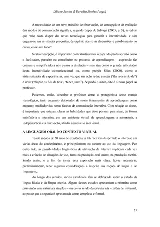 Liliane Santos & Darcilia Simões (orgs.)
55
A necessidade de um novo trabalho de observação, de concepção e de avaliação
dos modos de comunicação significa, segundo Lopes & Salvago (2005, p. 5), acreditar
que “não basta dispor das novas tecnologias para garantir a interatividade, e sim
engajar-se nas atividades propostas, de espírito aberto às discussões e envolvimento no
curso, como um todo”.
Nesta concepção, é importante contextualizarmos o papel do professor não como
o facilitador, parceiro ou conselheiro no processo de aprendizagem – expressão tão
comum e simplificadora nos cursos a distância – mas sim como o grande articulador
desta interatividade comunicacional ou, como propõe Silva (2000), como o
sistematizador de experiências, uma vez que sua ação reúne ensejar (“dar a ocasião de”)
e urdir (“dispor os fios da teia”, “tecer junto”). Segundo o autor, este é o novo papel do
professor.
Podemos, então, conceber o professor como o protagonista desse avanço
tecnológico, tanto enquanto elaborador de novas ferramentas de aprendizagem como
enquanto mediador das novas facetas de comunicação interativa. Com relação ao aluno,
é importante que estejam claras as habilidades que deve possuir para atuar, de forma
satisfatória e interativa, em um ambiente virtual de aprendizagem: a autonomia, a
independência e a motivação, aliadas à iniciativa individual.
A LINGUAGEM ORAL NO CONTEXTO VIRTUAL
Tendo menos de 50 anos de existência, a Internet tem despertado o interesse em
várias áreas do conhecimento, e principalmente no tocante ao uso da linguagem. Por
outro lado, as possibilidades lingüísticas de utilização da Internet implicam cada vez
mais a criação de situações de uso, tanto na produção oral quanto na produção escrita.
Sendo assim, e a fim de tornar esta exposição mais clara, faz-se necessário,
preliminarmente, tecer algumas considerações a respeito das noções de língua e de
linguagem,.
Ao longo dos séculos, vários estudiosos têm se debruçado sobre o estudo da
língua falada e da língua escrita. Alguns desses estudos apresentam a primeira como
possuindo uma estrutura simples – ou como sendo desestruturada –, além de informal,
ao passo que a segunda é apresentada como complexa e formal.
 