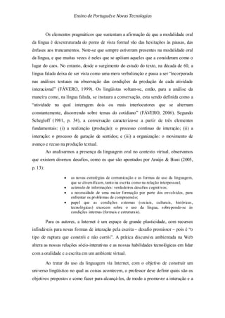 Ensino de Portuguêse Novas Tecnologias
Os elementos pragmáticos que sustentam a afirmação de que a modalidade oral
da língua é desestruturada do ponto de vista formal vão das hesitações às pausas, das
ênfases aos truncamentos. Note-se que sempre estiveram presentes na modalidade oral
da língua, e que muitas vezes é neles que se apóiam aqueles que a consideram como o
lugar do caos. No entanto, desde o surgimento do estudo do texto, na década de 60, a
língua falada deixa de ser vista como uma mera verbalização e passa a ser “incorporada
nas análises textuais na observação das condições da produção de cada atividade
interacional” (FÁVERO, 1999). Os lingüistas voltam-se, então, para a análise da
maneira como, na língua falada, se instaura a conversação, esta sendo definida como a
“atividade na qual interagem dois ou mais interlocutores que se alternam
constantemente, discorrendo sobre temas do cotidiano” (FÁVERO, 2006). Segundo
Schegloff (1981, p. 34), a conversação caracteriza-se a partir de três elementos
fundamentais: (i) a realização (produção): o processo contínuo de interação; (ii) a
interação: o processo de geração de sentidos; e (iii) a organização: o movimento de
avanço e recuo na produção textual.
Ao analisarmos a presença da linguagem oral no contexto virtual, observamos
que existem diversos desafios, como os que são apontados por Araújo & Biasi (2005,
p. 13):
• as novas estratégias de comunicação e as formas de uso da linguagem,
que se diversificam, tanto na escrita como na relação interpessoal;
• acúmulo de informações: verdadeiros desafios cognitivos;
• a necessidade de uma maior formação por parte dos envolvidos, para
enfrentar os problemas de compreensão;
• papel que as condições externas (sociais, culturais, históricas,
tecnológicas) exercem sobre o uso da língua, sobrepondo-se às
condições internas (formais e estruturais).
Para os autores, a Internet é um espaço de grande plasticidade, com recursos
infindáveis para novas formas de interação pela escrita – desafio promissor – pois é “o
tipo de ruptura que constrói e não corrói”. A prática discursiva ambientada na Web
altera as nossas relações sócio-interativas e as nossas habilidades tecnológicas em lidar
com a oralidade e a escrita em um ambiente virtual.
Ao tratar do uso da linguagem via Internet, com o objetivo de construir um
universo lingüístico no qual as coisas acontecem, o professor deve definir quais são os
objetivos propostos e como fazer para alcançá-los, de modo a promover a interação e a
 