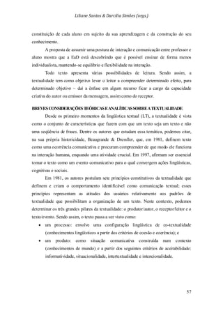 Liliane Santos & Darcilia Simões (orgs.)
57
constituição de cada aluno em sujeito da sua aprendizagem e da construção do seu
conhecimento.
A proposta de assumir uma postura de interação e comunicação entre professor e
aluno mostra que a EaD está descobrindo que é possível ensinar de forma menos
individualista, mantendo-se equilíbrio e flexibilidade na interação.
Todo texto apresenta várias possibilidades de leitura. Sendo assim, a
textualidade tem como objetivo levar o leitor a compreender determinado efeito, para
determinado objetivo – daí a ênfase em algum recurso ficar a cargo da capacidade
criativa do autor ou emissor da mensagem, assim como do receptor.
BREVESCONSIDERAÇÕESTEÓRICASEANALÍTICASSOBREATEXTUALIDADE
Desde os primeiro momentos da lingüística textual (LT), a textualidade é vista
como o conjunto de características que fazem com que um texto seja um texto e não
uma seqüência de frases. Dentre os autores que estudam essa temática, podemos citar,
na sua própria historicidade, Beaugrande & Dressller, que, em 1981, definem texto
como uma ocorrência comunicativa e procuram compreender de que modo ele funciona
na interação humana, enquando uma atividade crucial. Em 1997, afirmam ser essencial
tomar o texto como um evento comunicativo para o qual convergem ações lingüísticas,
cognitivas e sociais.
Em 1981, os autores postulam sete princípios constitutivos da textualidade que
definem e criam o comportamento identificável como comunicação textual; esses
princípios representam as atitudes dos usuários relativamente aos padrões de
textualidade que possibilitam a organização de um texto. Neste contexto, podemos
determinar os três grandes pilares da textualidade: o produtor/autor, o receptor/leitor e o
texto/evento. Sendo assim, o texto passa a ser visto como:
• um processo: envolve uma configuração lingüística de co-textualidade
(conhecimentos lingüísticos a partir dos critérios de coesão e coerência); e
• um produto: como situação comunicativa construída num contexto
(conhecimentos de mundo) e a partir dos seguintes critérios de aceitabilidade:
informatividade, situacionalidade, intertextualidade e intencionalidade.
 