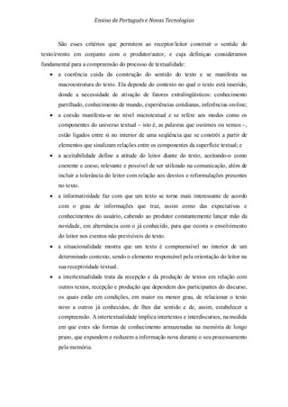 Ensino de Portuguêse Novas Tecnologias
São esses critérios que permitem ao receptor/leitor construir o sentido do
texto/evento em conjunto com o produtor/autor, e cuja definiçao consideramos
fundamental para a compreensão do processo de textualidade:
• a coerência cuida da construção do sentido do texto e se manifesta na
macroestrutura do texto. Ela depende do contexto no qual o texto está inserido,
donde a necessidade de ativação de fatores extralingüísticos: conhecimento
partilhado, conhecimento de mundo, experiências cotidianas, inferências on-line;
• a coesão manifesta-se no nível microtextual e se refere aos modos como os
componentes do universo textual – isto é, as palavras que ouvimos ou vemos –,
estão ligados entre si no interior de uma seqüência que se constrói a partir de
elementos que sinalizam relações entre os componentes da superfície textual; e
• a aceitabilidade define a atitude do leitor diante do texto, aceitando-o como
coerente e coeso, relevante e possível de ser utilizado na comunicação, além de
incluir a tolerância do leitor com relação aos desvios e reformulações presentes
no texto.
• a informatividade faz com que um texto se torne mais interessante de acordo
com o grau de informações que traz, assim como das expectativas e
conhecimentos do usuário, cabendo ao produtor constantemente lançar mão da
novidade, em alternância com o já conhecido, para que ocorra o envolvimento
do leitor nos eventos não previsíveis do texto.
• a situacionalidade mostra que um texto é compreensível no interior de um
determinado contexto, sendo o elemento responsável pela orientação do leitor na
sua receptividade textual.
• a intertextualidade trata da recepção e da produção de textos em relação com
outros textos, recepção e produção que dependem dos participantes do discurso,
os quais estão em condições, em maior ou menor grau, de relacionar o texto
novo a outros já conhecidos, de lhes dar sentido e de, assim, estabelecer a
compreensão. A intertextualidade implica intertextos e interdiscursos, na medida
em que estes são formas de conhecimento armazenadas na memória de longo
prazo, que expandem e reduzem a informação nova durante o seu processamento
pela memória.
 