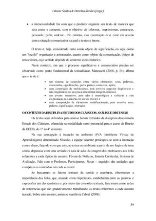 Liliane Santos & Darcilia Simões (orgs.)
59
• a intencionalidade faz com que o produtor organize seu texto de maneira que
seja coeso e coerente, com o objetivo de informar, impressionar, convencer,
persuadir, pedir, ordenar... No entanto, essa construção deve estar em acordo
com a situação comunicativa na qual o texto se insere.
O texto é, hoje, considerado tanto como objeto de significação, ou seja, como
um “tecido” organizado e estruturado, quanto como objeto de comunicação, objeto de
uma cultura, cujo sentido depende do contexto sócio-histórico.
Neste contexto, em que o processo significativo e comunicativo precisa ser
observado como ponto fundamental da textualidade, Marcuschi (2008, p. 34), afirma
que o texto é:
• um sistema de conexões entre vários elementos: sons, palavras,
enunciados, significações, participantes, contextos, ações;
• uma construção de multissemas, pois envolve aspectos lingüísticos e
não-lingüísticos no seu posicionamento(imagem, música);
• um evento interativo, pois não é monológico e solitário e sim
co-produção (co-autoria em vários níveis); e
• uma composição de elementos multifuncionais, pois envolve som,
palavra, significação, instrução.
OCONTEXTODADISCIPLINAESTUDODOSCLÁSSICOS:ANÁLISEEDISCUSSÃO
Os textos aqui utilizados para análise foram extraídos da disciplina denominada
Estudo dos Clássicos, oferecida na modalidade semi-presencial para o curso de Direito
da UCDB, do 1º ao 4º semestre.
Na sua concepção à inserção no ambiente AVA (Ambiente Virtual de
Aprendizagem) denominado Moodle, a equipe docente preocupou-se com a interação
com o aluno, fazendo com que este, ao entrar no ambiente a partir de um login e de uma
senha, deparasse com uma verdadeira sala de aula: da imagem dos professores aos links
referentes a cada tópico do assunto: Fórum de Notícias, Ementa Curricular, Sistema de
Avaliação, Fale com o Professor, Participantes, Notas – seguidos das unidades que
compõem os conteúdos em cada semestre.
Se buscarmos os fatores textuais da coesão e coerência, observamos a
importância dos links, que, atuando como hipertextos, estabelecem entre as palavras e
expressões um elo semântico e, por meio das conexões textuais, funcionam como redes
de referências que vão gradativamente trabalhando os textos referentes a cada assunto
tratado. Sobre este assunto, assim se manifesta Cabral (2008):
 