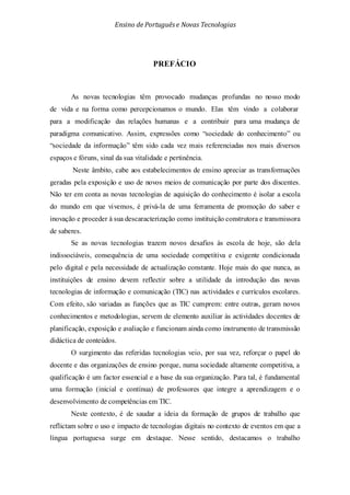 Ensino de Portuguêse Novas Tecnologias
PREFÁCIO
As novas tecnologias têm provocado mudanças profundas no nosso modo
de vida e na forma como percepcionamos o mundo. Elas têm vindo a colaborar
para a modificação das relações humanas e a contribuir para uma mudança de
paradigma comunicativo. Assim, expressões como “sociedade do conhecimento” ou
“sociedade da informação” têm sido cada vez mais referenciadas nos mais diversos
espaços e fóruns, sinal da sua vitalidade e pertinência.
Neste âmbito, cabe aos estabelecimentos de ensino apreciar as transformações
geradas pela exposição e uso de novos meios de comunicação por parte dos discentes.
Não ter em conta as novas tecnologias de aquisição do conhecimento é isolar a escola
do mundo em que vivemos, é privá-la de uma ferramenta de promoção do saber e
inovação e proceder à sua descaracterização como instituição construtora e transmissora
de saberes.
Se as novas tecnologias trazem novos desafios às escola de hoje, são dela
indissociáveis, consequência de uma sociedade competitiva e exigente condicionada
pelo digital e pela necessidade de actualização constante. Hoje mais do que nunca, as
instituições de ensino devem reflectir sobre a utilidade da introdução das novas
tecnologias de informação e comunicação (TIC) nas actividades e currículos escolares.
Com efeito, são variadas as funções que as TIC cumprem: entre outras, geram novos
conhecimentos e metodologias, servem de elemento auxiliar às actividades docentes de
planificação, exposição e avaliação e funcionam ainda como instrumento de transmissão
didáctica de conteúdos.
O surgimento das referidas tecnologias veio, por sua vez, reforçar o papel do
docente e das organizações de ensino porque, numa sociedade altamente competitiva, a
qualificação é um factor essencial e a base da sua organização. Para tal, é fundamental
uma formação (inicial e contínua) de professores que integre a aprendizagem e o
desenvolvimento de competências em TIC.
Neste contexto, é de saudar a ideia da formação de grupos de trabalho que
reflictam sobre o uso e impacto de tecnologias digitais no contexto de eventos em que a
língua portuguesa surge em destaque. Nesse sentido, destacamos o trabalho
 