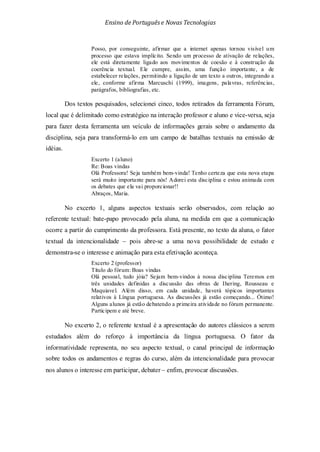 Ensino de Portuguêse Novas Tecnologias
Posso, por conseguinte, afirmar que a internet apenas tornou visível um
processo que estava implícito. Sendo um processo de ativação de relações,
ele está diretamente ligado aos movimentos de coesão e à construção da
coerência textual. Ele cumpre, assim, uma função importante, a de
estabelecer relações, permitindo a ligação de um texto a outros, integrando a
ele, conforme afirma Marcuschi (1999), imagens, palavras, referências,
parágrafos, bibliografias, etc.
Dos textos pesquisados, selecionei cinco, todos retirados da ferramenta Fórum,
local que é delimitado como estratégico na interação professor e aluno e vice-versa, seja
para fazer desta ferramenta um veículo de informações gerais sobre o andamento da
disciplina, seja para transformá-lo em um campo de batalhas textuais na emissão de
idéias.
Excerto 1 (aluno)
Re: Boas vindas
Olá Professora! Seja também bem-vinda! Tenho certeza que esta nova etapa
será muito importante para nós! Adorei esta disciplina e estou animada com
os debates que ela vai proporcionar!!
Abraços, Maria.
No excerto 1, alguns aspectos textuais serão observados, com relação ao
referente textual: bate-papo provocado pela aluna, na medida em que a comunicação
ocorre a partir do cumprimento da professora. Está presente, no texto da aluna, o fator
textual da intencionalidade – pois abre-se a uma nova possibilidade de estudo e
demonstra-se o interesse e animação para esta efetivação aconteça.
Excerto 2 (professor)
Título do fórum: Boas vindas
Olá pessoal, tudo jóia? Sejam bem-vindos à nossa disciplina Teremos em
três unidades definidas a discussão das obras de Ihering, Rousseau e
Maquiavel. Além disso, em cada unidade, haverá tópicos importantes
relativos à Língua portuguesa. As discussões já estão começando... Ótimo!
Alguns alunos já estão debatendo a primeira atividade no fórum permanente.
Participem e até breve.
No excerto 2, o referente textual é a apresentação do autores clássicos a serem
estudados além do reforço à importância da língua portuguesa. O fator da
informatividade representa, no seu aspecto textual, o canal principal de informação
sobre todos os andamentos e regras do curso, além da intencionalidade para provocar
nos alunos o interesse em participar, debater – enfim, provocar discussões.
 