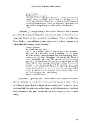Liliane Santos & Darcilia Simões (orgs.)
61
Excerto 3 (aluna)
Re: O valor da sua participação
Caro professor, estou um pouquinho desesperada... somente tive acesso hoje
(15/09) e já tenho que entregar a primeira atividade no dia 18/09, sendo que
sequer sei por onde devo começar. Não tive tempo de explorar os recursos
oferecidos por esta disciplina. Gostaria que me passasse alguma dica o mais
rápido possível, para pudesse fazer um bom trabalho até segunda-feira.
Grata.
No excerto 3, o título já fornece as pistas textuais necessárias para se perceber
que o fator da intencionalidade permeia o discurso da aluna, ao demonstrar a sua
insegurança frente a um novo ambiente de aprendizagem. Percebe-se também que
fatores ligados à presencialidade (contato direto com o professor) passam a ser
representadas pela expressão “passar alguma dica”.
Excerto 4 (professor)
Re: O valor da sua participação
Cara L., não se assuste (ainda!!!...), pois com certeza você conseguirá.
Sugiro que leia as informações iniciais da disciplina e, se tiver alguma
dúvida a respeito dos recursos do sistema, bem como da navegação por ele,
contate-se com os Tutores. Eles colocam você a par de tudo. Dúvidas a
respeito do conteúdo, fale comigo. Mas creio que você nem precisará de
tudo isso, pois o andamento da disciplina está razoavelmente auto-instruído.
Como você tem menos tempo, por chegar depois, adianto-lhe que deverá
participar o mais intensamente possível das discussões atuais (neste
momento, sobre o primeiro tema – A discussão sobre a obra de Iehring) e
elaborar texto pertinente, que até dia 18 deverá ser depositado. Não se
esqueça de observar os links encontrados juntos aos textos sobre o autor.
Você fará uma viagem sobre a obra de Ihering.
Abraços, e seja bem-vinda!!!
No excerto 4, o professor faz do fator informatividade e da intencionalidade a
base de sustentação de seu discurso, pois, ao procurar acalmar a aluna, reforça a
importância da equipe docente e técnica que atua na disciplina. Faz também uso da
intertextualidade pois, ao convidar a aluna a navegar pelos links existentes no ambiente
sobre o autor em questão, abre a possibilidade de o aluno interagir com os textos sobre
Ihering.
 
