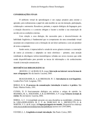 Ensino de Portuguêse Novas Tecnologias
CONSIDERAÇÕES FINAIS
O ambiente virtual de aprendizagem é um espaço propício para ensinar e
aprender, pois redimensiona o papel de cada membro no uso da interação, participação,
colaboração e autonomia. Ressalta-se, portanto, o aspecto dialógico da linguagem, pois
a situação discursiva e o contexto obrigam o locutor a moldar a sua enunciação de
acordo com as condições externas.
Com relação a essa dialogia, tão necessária para o desenvolvimento da
habilidade lingüística, é fundamental que os componentes de uma comunidade virtual
assumam um compromisso com a formação de um leitor autônomo e com um produtor
de textos competente.
Sendo assim, é imprescindível o estudo de novos gêneros textuais e a renovação
de outros já existentes e adaptados ao meio eletrônico – portanto, uma atenção
redobrada às abordagens teórico-metodológicas voltadas aos novos recursos que estão
sendo disponibilizados para permitir as trocas de informações e de conhecimentos
visando à interação comunicativa.
REFERÊNCIAS BIBLIOGRÁFICAS
ARAÚJO, J. C. & BIASI, B. R. (orgs.) Interação na internet: novas formas de
usar a linguagem. Rio de Janeiro: Lucerna, 2005.
BEAUGRANDE, R. A. & DRESSLER, W. U. Introducion to text linguistics.
London/New York: Longman, 1981.
BERLO, D. K. O processo da comunicação: introdução à teoria e à prática. São
Paulo: Martins Fontes, 1991.
CUNHA, D. O funcionamento dialógico em notícias e artigos de opinião. In:
BEZERRA, M. A., MACHADO, A. R. & DIONÍSIO, A. P. (orgs) Gêneros textuais &
ensino. Rio de Janeiro: Lucerna, 2002.
DORSA, A. C. A textualidade presente em uma disciplina na modalidade a distância.
In: LIMA-HERNANDES, M. C. P. de, MARÇALO, M. J., MICHELETTI, G. &
MARTIN, V. L. de R. (orgs.) A língua portuguesa no mundo. Disponível no endereço
WWW.FFLCH.USP.BR/EVENTOS/SIMELP/NEW/PDF/SLP01/04.PDF (acesso em 12/05/2009).
FÁVERO, L. L. Lingüística textual: introdução. São Paulo: Cortez, 2005.
 