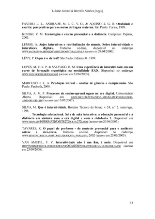 Liliane Santos & Darcilia Simões (orgs.)
63
FÁVERO, L. L., ANDRADE, M. L. C. V. O., & AQUINO, Z. G. O. Oralidade e
escrita: perspectivas para o ensino de língua materna. São Paulo: Cortez, 1999.
KENSKI, V. M. Tecnologias e ensino presencial e a distância. Campinas: Papirus,
2005.
LEMOS, A. Anjos interativos e retribalização do mundo. Sobre interatividade e
interafaces digitais. Trabalho on-line, disponível no endereço
WWW.FACOM.UFBA.BR/PESQ/CYBER/LEMOS/INTERAC.HTML (acesso em 29/04/2000).
LÉVY, P. O que é o virtual? São Paulo: Editora 34, 1999.
LOPES, M. C. L. P. & SALVAGO, B. M. Uma experiência de interatividade em um
curso de formação tecnológica na modalidade EAD. Disponível no endereço
WWW.FOZ.UNIOESTE.BR/IDEACAO1 (acesso em 23/04/2005).
MARCUSCHI, L. A. Produção textual – análise de gêneros e compreensão. São
Paulo: Parábola, 2008.
SILVA, A. M. P. Processos de ensino-aprendizagem na era digital. Universidade
Aberta. Disponível em WWW.BOCC.UBI.PT/PAG/SILVA-ADELINA-PROCESSOS-ENSINO-
APRENDIZAGEM.PDF (acesso em 15/07/2007).
SILVA, M. Que é interatividade. Boletim Técnico do Senac. v. 24, n.° 2, maio/ago,
1998.
_____. Tecnologia educacional. Sala de aula interativa: a educação presencial e a
distância em sintonia com a era digital e com a cidadania 1. Disponível em
WWW.SENAC.BR/INFORMATIVO/BTS/272/BOLTEC272E.HTM (acesso em 20/06/2003).
TAVARES, K. O papel do professor - do contexto presencial para o ambiente
online e vice-versa. Trabalho on-line, disponível no endereço
WWW.REVISTACONECTA.COM/CONECTADOS/KATIA_PAPEL.HTM, 2002 (acesso em 25/06/2003).
VAN AMSTEL, F. V. Interatividade não é um fim, é meio. Disponível em
HTTP://WEBINSIDER.UOL.COM.BR/INDEX.PHP/2004/02/28/INTERATIVIDADE-NAO-E-UM-FIM-E-MEIO (acesso
em 23/09/2008).
 