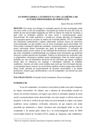 Ensino de Portuguêse Novas Tecnologias
O COMPUTADOR E A INTERNET NA VIDA ACADÊMICA DE
FUTUROS PROFESSORES DE PORTUGUÊS
Janete Silva dos SANTOS7
O uso do computador e da internet é uma prática já dada como parte integrante
do espaço universitário. No entanto, com a abertura de universidades recentes no
interior do território brasileiro, em lugares que sofrem as limitações próprias de áreas
social e economicamente menos desenvolvidas, isso nem sempre se efetiva como seria
desejável. A fim de se verificar de que modo essa nova demanda se impõe a um espaço
acadêmico nessas condições, verificando, outrossim, de que maneira está sendo
percebida por professores e alunos, iniciamos uma investigação sobre os usos do
computador e da internet pelos alunos da e na recém-inaugurada (maio de 2003)
Universidade Federal do Tocantins (UFT), campus de Araguaína, onde trabalhamos.
RESUMO: Este artigo visa divulgar os resultados parciais de uma investigação, ainda
em curso, sobre os usos do computador e da internet por alunos do curso de Letras, no
âmbito de uma universidade inaugurada em 2003 no interior do estado do Tocantins, a
qual sofre as limitações próprias de áreas social e economicamente pouco
desenvolvidas. De cunho qualitativo e situada nos estudos aplicados da linguagem,
nossa pesquisa apóia-se em parte na Análise de Conteúdo (Bardin, 1977) e em estudos
dos letramentos grafocêntrico e digital, objetivando verificar, através de entrevistas
semi-estruturadas, em que medida o uso de novas tecnologias nessa universidade vem
favorecendo o letramento digital dos estudantes. As primeiras análises apontaram para a
pouca valorização dessas tecnologias por parte de professores. A utilização das
tecnologias estaria, assim, restrito ao uso individual dos professores universitários, sem
que fosse estimulado ou problematizado seu emprego como ferramentas que poderiam
favorecer a prática docente dos formandos. Todavia, no desenrolar dos confrontos entre
os depoimentos, alteraram-se também nossas interpretações. Parte do caráter negativo
atribuído aos usos da informática decorreria da má utilização que alguns estudantes
fariam dela, ao reduzirem seu emprego a bricolagens explícitas de trabalhos
acadêmicos. Ausente, até então, como temática num curso que visa à formação docente,
a incorporação desses recursos na escola básica também reclama espaço para reflexão.
Desse modo, partindo do posicionamento de docentes universitários e de futuros
professores, visamos aqui a problematizar o uso do computador e da internet nas aulas
de português.
PALAVRAS-CHAVE: Formação inicial, Letramento, Novas tecnologias
INTRODUÇÃO
7
Mestre em Linguística Aplicada; doutoranda em Lingüística Aplicada no IEL/Unicamp.
 