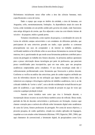 Liliane Santos & Darcilia Simões (orgs.)
65
Delimitamos inicialmente nosso olhar sobre a área das ciências humanas, mais
especificamente o curso de Letras.
Dado o espaço que ocupa no âmbito da entidade, a área de humanas, em
Araguaína, sofre, momentaneamente, limitações. As dependências atuais do curso de
Letras, estão instaladas em um prédio cedido pelo governo do estado, onde funcionava
uma antiga delegacia de ensino, que fica adjacente a uma rua com trânsito intenso de
veículos – de pequeno, médio e grande portes.
Tomamos inicialmente, como sujeitos da pesquisa, o coordenador do curso de
Letras do referido campus universitário e seis estudantes de diferentes períodos, que
participaram de uma entrevista gravada em áudio, cujas questões se centraram
principalmente nos usos do computador e da internet no trabalho acadêmico,
verificando também se há reflexão sobre os usos dessas ferramentas no ensino de língua
materna, isto é, questionando de que modo essas ferramentas poderiam contribuir para o
ensino de português no trabalho dos futuros docentes. As primeiras análises apontaram
para a pouca valorização dessas tecnologias por parte de professores, que pareciam
pouco sensibilizados para incorporá-las, quer em suas aulas, quer nas pesquisas
acadêmicas empreendidas pelos estudantes. O uso dessa tecnologia ainda não é
suficientemente problematizado como ferramenta que favoreceria a prática docente.
Conforme se verifica na análise das entrevistas, parte do caráter negativo atribuído aos
usos da informática decorre da má utilização que alguns estudantes fazem dela, ao
reduzirem seu emprego a bricolagens explícitas de trabalhos acadêmicos, isto é, ao tão
criticado trabalho de “cortar e colar”, sem a devida reelaboração textual/discursiva por
parte do acadêmico, o que implicaria uma tomada de posição no jogo de vozes que
concerne a qualquer produção textual.
Ausente como temática num curso que visa à formação docente, a
incorporação desses recursos na escola básica também carece de reflexão. Desse modo,
partindo da fala de docentes universitários e professores em formação, visamos aqui
chamar a atenção para a carência de reflexão sobre letramento digital entre acadêmicos
do curso de Letras, futuros professores de português. Por conta de nossos objetivos, a
presente pesquisa, de cunho qualitativo, situada nos estudos aplicados da linguagem,
respaldar-se-á em estudos sobre letramento (Kleiman, 1995; Signorini, 2001, 2006), que
aqui chamamos de convencional, e letramento digital, de pesquisadores como Lévy
 