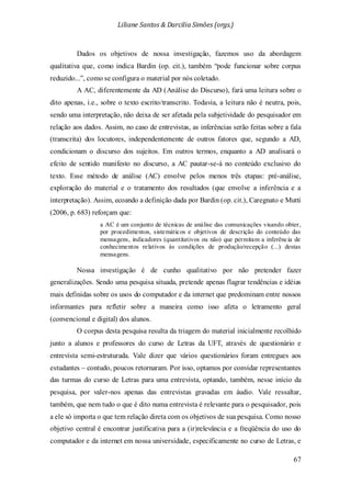 Liliane Santos & Darcilia Simões (orgs.)
67
Dados os objetivos de nossa investigação, fazemos uso da abordagem
qualitativa que, como indica Bardin (op. cit.), também “pode funcionar sobre corpus
reduzido...”, como se configura o material por nós coletado.
A AC, diferentemente da AD (Análise do Discurso), fará uma leitura sobre o
dito apenas, i.e., sobre o texto escrito/transcrito. Todavia, a leitura não é neutra, pois,
sendo uma interpretação, não deixa de ser afetada pela subjetividade do pesquisador em
relação aos dados. Assim, no caso de entrevistas, as inferências serão feitas sobre a fala
(transcrita) dos locutores, independentemente de outros fatores que, segundo a AD,
condicionam o discurso dos sujeitos. Em outros termos, enquanto a AD analisará o
efeito de sentido manifesto no discurso, a AC pautar-se-á no conteúdo exclusivo do
texto. Esse método de análise (AC) envolve pelos menos três etapas: pré-análise,
exploração do material e o tratamento dos resultados (que envolve a inferência e a
interpretação). Assim, ecoando a definição dada por Bardin (op. cit.), Caregnato e Mutti
(2006, p. 683) reforçam que:
a AC é um conjunto de técnicas de análise das comunicações visando obter,
por procedimentos, sistemáticos e objetivos de descrição do conteúdo das
mensagens, indicadores (quantitativos ou não) que permitam a inferência de
conhecimentos relativos às condições de produção/recepção (...) destas
mensagens.
Nossa investigação é de cunho qualitativo por não pretender fazer
generalizações. Sendo uma pesquisa situada, pretende apenas flagrar tendências e idéias
mais definidas sobre os usos do computador e da internet que predominam entre nossos
informantes para refletir sobre a maneira como isso afeta o letramento geral
(convencional e digital) dos alunos.
O corpus desta pesquisa resulta da triagem do material inicialmente recolhido
junto a alunos e professores do curso de Letras da UFT, através de questionário e
entrevista semi-estruturada. Vale dizer que vários questionários foram entregues aos
estudantes – contudo, poucos retornaram. Por isso, optamos por convidar representantes
das turmas do curso de Letras para uma entrevista, optando, também, nesse início da
pesquisa, por valer-nos apenas das entrevistas gravadas em áudio. Vale ressaltar,
também, que nem tudo o que é dito numa entrevista é relevante para o pesquisador, pois
a ele só importa o que tem relação direta com os objetivos de sua pesquisa. Como nosso
objetivo central é encontrar justificativa para a (ir)relevância e a freqüência do uso do
computador e da internet em nossa universidade, especificamente no curso de Letras, e
 