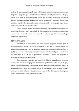 Ensino de Portuguêse Novas Tecnologias
analisar de que maneira isso pode afetar o letramento dos alunos, destacaremos apenas
respostas a perguntas que a essa temática se refiram. Nossa hipótese inicial é de que,
apesar de se tratar de uma universidade federal que disponibiliza máquinas e acesso à
internet para a comunidade acadêmica, o uso do computador e da rede é visto apenas
como um acessório da vida acadêmica dos estudantes, dada a interpretação negativa que
se faz de algumas de suas possibilidades.
Nossa hipótese inicial surgiu de comentários espontâneos que ouvíamos de
alunos e professores – daí a necessidade de sistematização do tema numa pesquisa para
que se possa compreender melhor essa realidade e, quem sabe, contribuir para mudança
de posturas equivocadas.
SEGUNDA PARTE
Considerando a característica de nosso corpus, elegemos utilizar, para a
sistematização da análise, o critério semântico – por isso o estabelecimento de
categorias temáticas. Ao expor as respostas, usaremos as seguintes referências: Info 1,
2, 3 (e assim sucessivamente) para os informantes-alunos; Info CO para o coordenador
do curso; Prof. 1, 2 e 3 para os professores. O quadro 1, abaixo, traz perguntas e
respostas de alunos e do coordenador.
Importa, antes, esclarecer que a entrevista foi feita separadamente com seis
alunos, mas nem todas as perguntas foram feitas igualmente a todos eles, visto que,
apesar de semi-estruturada, confirmando a tese benvenistiana (Benveniste, 1989), a
enunciação é um evento não reiterável, apesar de o enunciado poder até ser o mesmo.
Assim, o controle inflexível das perguntas e o desenrolar das respostas dadas pelos
alunos evidentemente nos escapava vez ou outra.
 