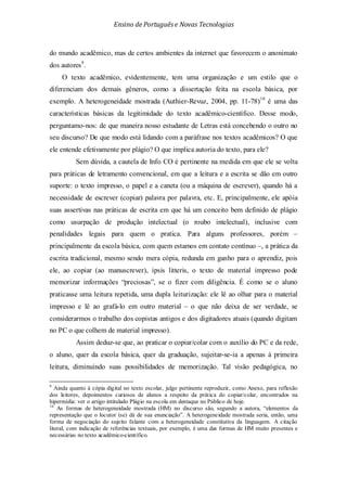 Ensino de Portuguêse Novas Tecnologias
do mundo acadêmico, mas de certos ambientes da internet que favorecem o anonimato
dos autores9
O texto acadêmico, evidentemente, tem uma organização e um estilo que o
diferenciam dos demais gêneros, como a dissertação feita na escola básica, por
exemplo. A heterogeneidade mostrada (Authier-Revuz, 2004, pp. 11-78)
.
10
Assim deduz-se que, ao praticar o copiar/colar com o auxílio do PC e da rede,
o aluno, quer da escola básica, quer da graduação, sujeitar-se-ia a apenas à primeira
leitura, diminuindo suas possibilidades de memorização. Tal visão pedagógica, no
é uma das
características básicas da legitimidade do texto acadêmico-científico. Desse modo,
perguntamo-nos: de que maneira nosso estudante de Letras está concebendo o outro no
seu discurso? De que modo está lidando com a paráfrase nos textos acadêmicos? O que
ele entende efetivamente por plágio? O que implica autoria do texto, para ele?
Sem dúvida, a cautela de Info CO é pertinente na medida em que ele se volta
para práticas de letramento convencional, em que a leitura e a escrita se dão em outro
suporte: o texto impresso, o papel e a caneta (ou a máquina de escrever), quando há a
necessidade de escrever (copiar) palavra por palavra, etc. E, principalmente, ele apóia
suas assertivas nas práticas de escrita em que há um conceito bem definido de plágio
como usurpação de produção intelectual (o roubo intelectual), inclusive com
penalidades legais para quem o pratica. Para alguns professores, porém –
principalmente da escola básica, com quem estamos em contato contínuo –, a prática da
escrita tradicional, mesmo sendo mera cópia, redunda em ganho para o aprendiz, pois
ele, ao copiar (ao manuscrever), ipsis litteris, o texto de material impresso pode
memorizar informações “preciosas”, se o fizer com diligência. É como se o aluno
praticasse uma leitura repetida, uma dupla leiturização: ele lê ao olhar para o material
impresso e lê ao grafá-lo em outro material – o que não deixa de ser verdade, se
considerarmos o trabalho dos copistas antigos e dos digitadores atuais (quando digitam
no PC o que colhem de material impresso).
9
Ainda quanto à cópia digital no texto escolar, julgo pertinente reproduzir, como Anexo, para reflexão
dos leitores, depoimentos curiosos de alunos a respeito da prática do copiar/colar, encontrados na
hipermídia: ver o artigo intitulado Plágio na escola em destaque no Público de hoje.
10
As formas de heterogeneidade mostrada (HM) no discurso são, segundo a autora, “elementos da
representação que o locutor (se) dá de sua enunciação”. A heterogeneidade mostrada seria, então, uma
forma de negociação do sujeito falante com a heterogeneidade constitutiva da linguagem. A citação
literal, com indicação de referências textuais, por exemplo, é uma das formas de HM muito presentes e
necessárias no texto acadêmico-científico.
 