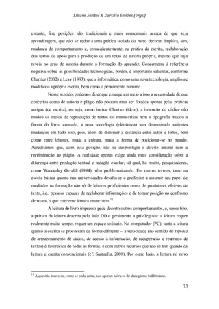 Liliane Santos & Darcilia Simões (orgs.)
73
entanto, fere posições não tradicionais e mais consensuais acerca do que seja
aprendizagem, que não se reduz a uma prática isolada do mero decorar. Implica, sim,
mudança de comportamento e, conseqüentemente, na prática da escrita, reelaboração
dos textos de apoio para a produção de um texto de autoria própria, mesmo que haja
níveis no grau de autoria durante a formação do aprendiz. Concernente à referência
negativa sobre as possibilidades tecnológicas, porém, é importante salientar, conforme
Chartier (2002) e Levy (1993), que a informática, como uma nova tecnologia, ampliou e
modificou a própria escrita, bem como o pensamento humano.
Nesse sentido, podemos dizer que emerge em meio a isso a necessidade de que
conceitos como de autoria e plágio não possam mais ser fixados apenas pelas práticas
antigas (de escrita), ou seja, como insiste Chartier (idem), a invenção do códice não
mudou os meios de reprodução de textos ou manuscritos nem a tipografia mudou a
forma do livro; contudo, a nova tecnologia (eletrônica) tem determinado salientes
mudanças em tudo isso, pois, além de diminuir a distância entre autor e leitor, bem
como entre leitores, muda a cultura, muda a forma de posicionar-se no mundo.
Acreditamos que, com essa posição, não se desprestigia o direito autoral nem a
recriminação ao plágio. A realidade apenas exige ainda mais consideração sobre a
diferença entre produção textual e redação escolar, tal qual, há muito, pesquisadores,
como Wanderley Geraldi (1984), vêm problematizando. Em outros termos, tanto na
escola básica quanto nas universidades desafia-se o professor a assumir seu papel de
mediador na formação não só de leitores proficientes como de produtores efetivos de
texto, i.e., pessoas capazes de reelaborar informações e de tomar posição no confronto
de vozes, o que concerne à troca enunciativa11
A leitura do livro impresso pede decerto outros comportamentos, e, nesse tipo,
a prática da leitura descrita pelo Info CO é geralmente a privilegiada: a leitura requer
realmente muito tempo, requer um espaço solitário. No computador (PC), tanto a leitura
quanto a escrita se processam de forma diferente – a velocidade (no sentido de rapidez
de armazenamento de dados, de acesso à informação, de recuperação e rearranjo de
textos) é favorecida de todas as formas, e com outros recursos que não se tem quando da
leitura e escrita convencionais (cf. Santaella, 2008). Por outro lado, a leitura no novo
.
11
A questão insere-se, como se pode notar, nos aportes teóricos do dialogismo bakhtiniano.
 